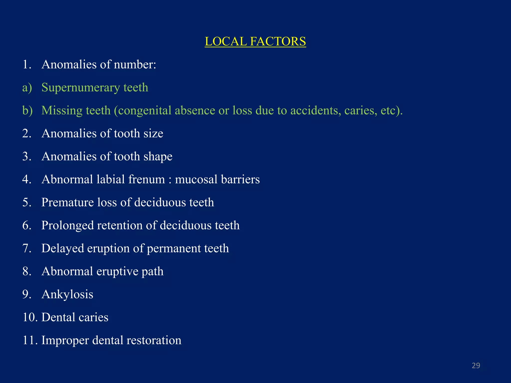 29
LOCAL FACTORS
1. Anomalies of number:
a) Supernumerary teeth
b) Missing teeth (congenital absence or loss due to accidents, caries, etc).
2. Anomalies of tooth size
3. Anomalies of tooth shape
4. Abnormal labial frenum : mucosal barriers
5. Premature loss of deciduous teeth
6. Prolonged retention of deciduous teeth
7. Delayed eruption of permanent teeth
8. Abnormal eruptive path
9. Ankylosis
10. Dental caries
11. Improper dental restoration
 