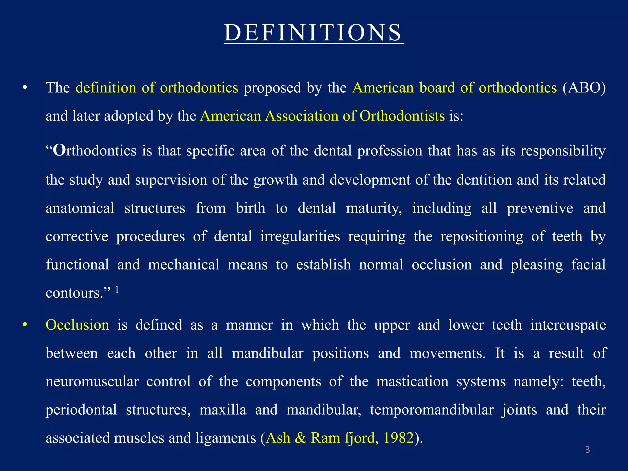 DEFINITIONS
• The definition of orthodontics proposed by the American board of orthodontics (ABO)
and later adopted by the American Association of Orthodontists is:
“Orthodontics is that specific area of the dental profession that has as its responsibility
the study and supervision of the growth and development of the dentition and its related
anatomical structures from birth to dental maturity, including all preventive and
corrective procedures of dental irregularities requiring the repositioning of teeth by
functional and mechanical means to establish normal occlusion and pleasing facial
contours.” 1
• Occlusion is defined as a manner in which the upper and lower teeth intercuspate
between each other in all mandibular positions and movements. It is a result of
neuromuscular control of the components of the mastication systems namely: teeth,
periodontal structures, maxilla and mandibular, temporomandibular joints and their
associated muscles and ligaments (Ash & Ram fjord, 1982).
3
 