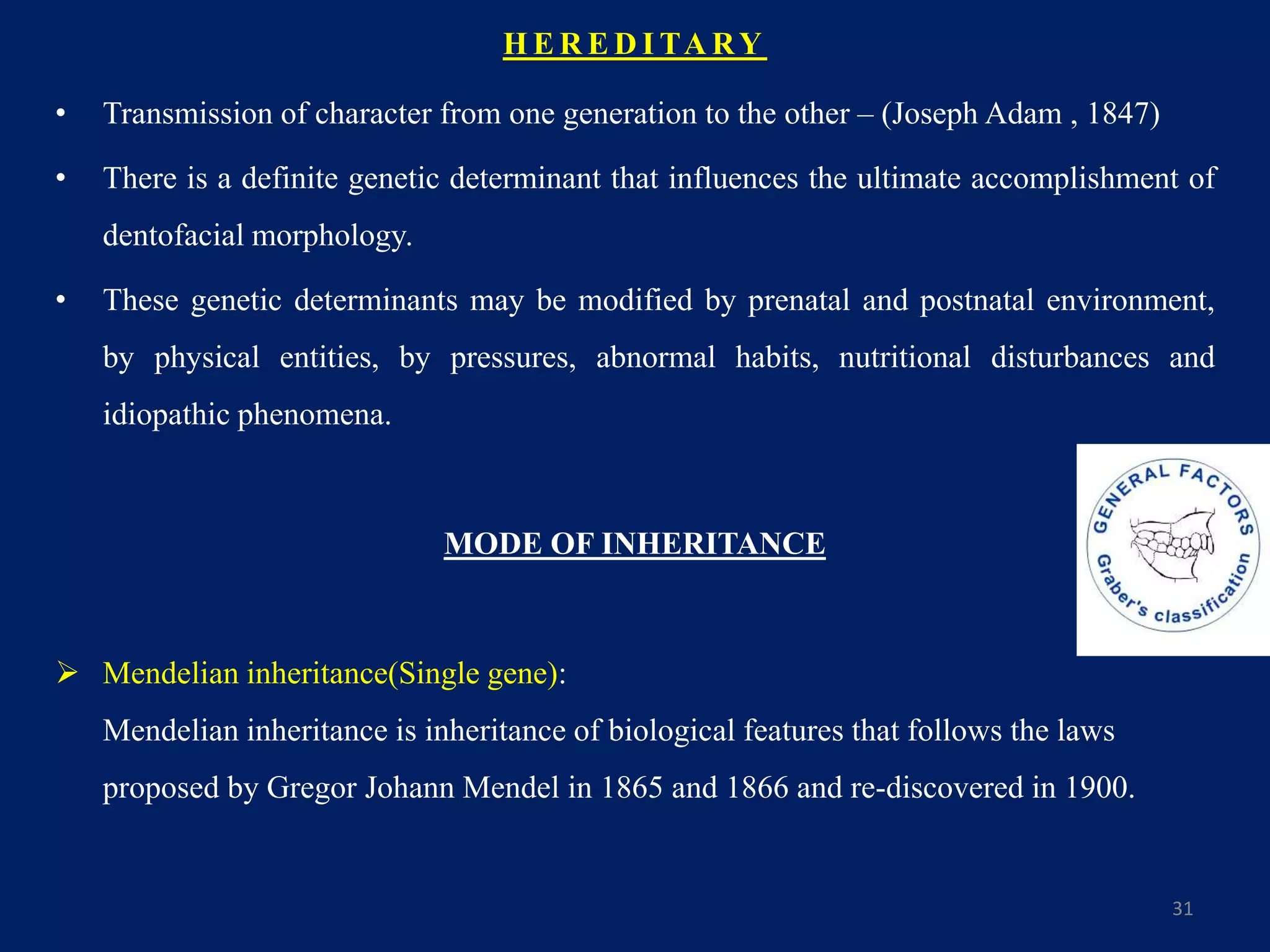 H E R E D I TA RY
• Transmission of character from one generation to the other – (Joseph Adam , 1847)
• There is a definite genetic determinant that influences the ultimate accomplishment of
dentofacial morphology.
• These genetic determinants may be modified by prenatal and postnatal environment,
by physical entities, by pressures, abnormal habits, nutritional disturbances and
idiopathic phenomena.
MODE OF INHERITANCE
 Mendelian inheritance(Single gene):
Mendelian inheritance is inheritance of biological features that follows the laws
proposed by Gregor Johann Mendel in 1865 and 1866 and re-discovered in 1900.
31
 