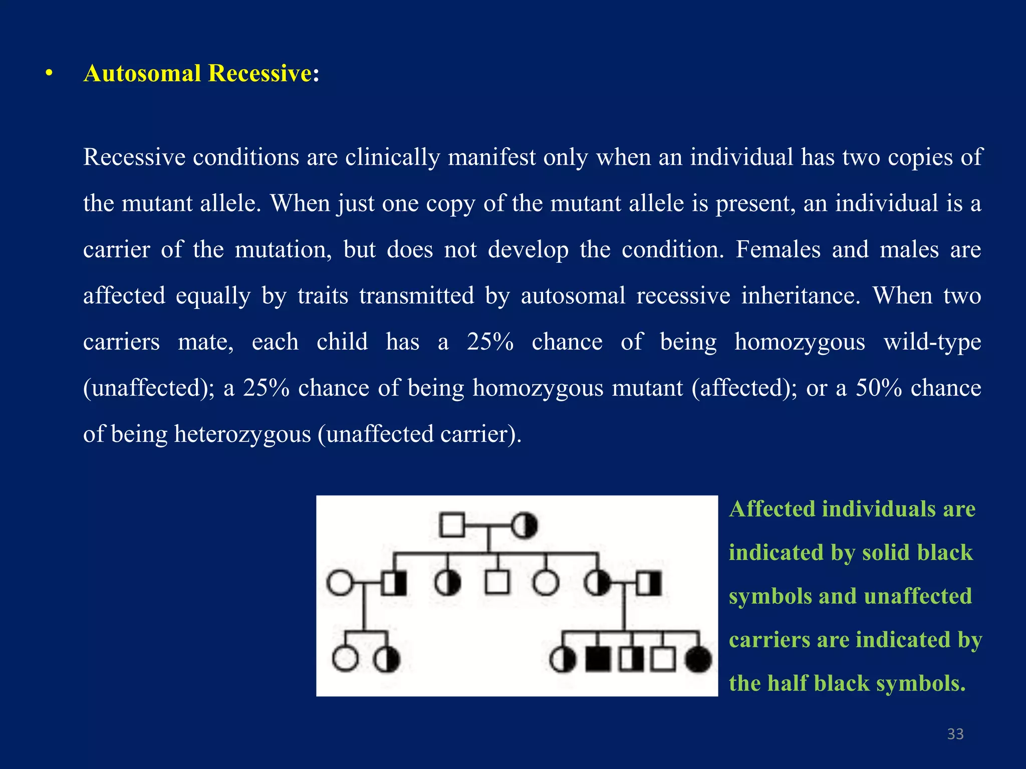 • Autosomal Recessive:
Recessive conditions are clinically manifest only when an individual has two copies of
the mutant allele. When just one copy of the mutant allele is present, an individual is a
carrier of the mutation, but does not develop the condition. Females and males are
affected equally by traits transmitted by autosomal recessive inheritance. When two
carriers mate, each child has a 25% chance of being homozygous wild-type
(unaffected); a 25% chance of being homozygous mutant (affected); or a 50% chance
of being heterozygous (unaffected carrier).
33
Affected individuals are
indicated by solid black
symbols and unaffected
carriers are indicated by
the half black symbols.
 