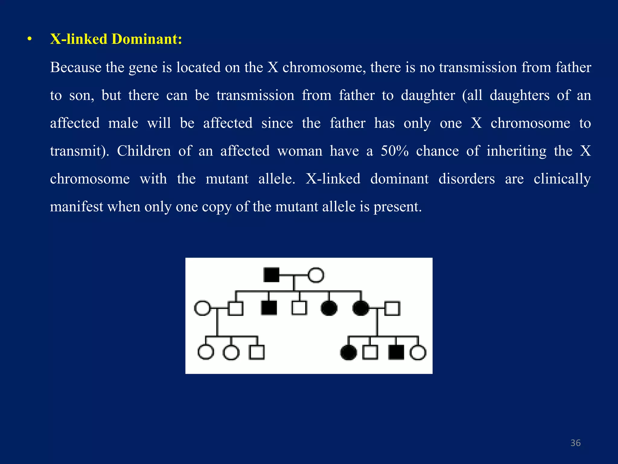 • X-linked Dominant:
Because the gene is located on the X chromosome, there is no transmission from father
to son, but there can be transmission from father to daughter (all daughters of an
affected male will be affected since the father has only one X chromosome to
transmit). Children of an affected woman have a 50% chance of inheriting the X
chromosome with the mutant allele. X-linked dominant disorders are clinically
manifest when only one copy of the mutant allele is present.
36
 