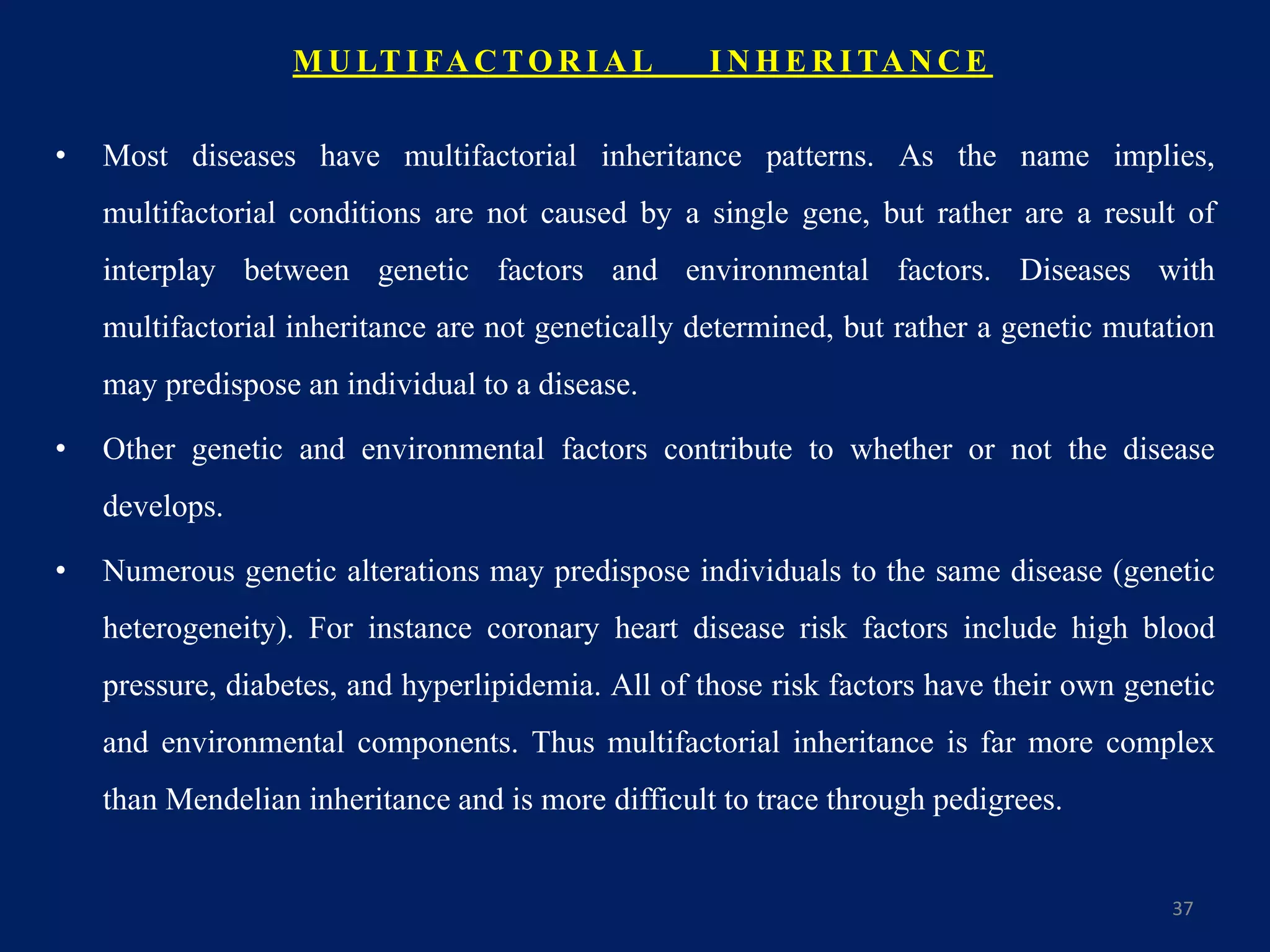M U LT I FA C TO R I A L I N H E R I TA N C E
• Most diseases have multifactorial inheritance patterns. As the name implies,
multifactorial conditions are not caused by a single gene, but rather are a result of
interplay between genetic factors and environmental factors. Diseases with
multifactorial inheritance are not genetically determined, but rather a genetic mutation
may predispose an individual to a disease.
• Other genetic and environmental factors contribute to whether or not the disease
develops.
• Numerous genetic alterations may predispose individuals to the same disease (genetic
heterogeneity). For instance coronary heart disease risk factors include high blood
pressure, diabetes, and hyperlipidemia. All of those risk factors have their own genetic
and environmental components. Thus multifactorial inheritance is far more complex
than Mendelian inheritance and is more difficult to trace through pedigrees.
37
 