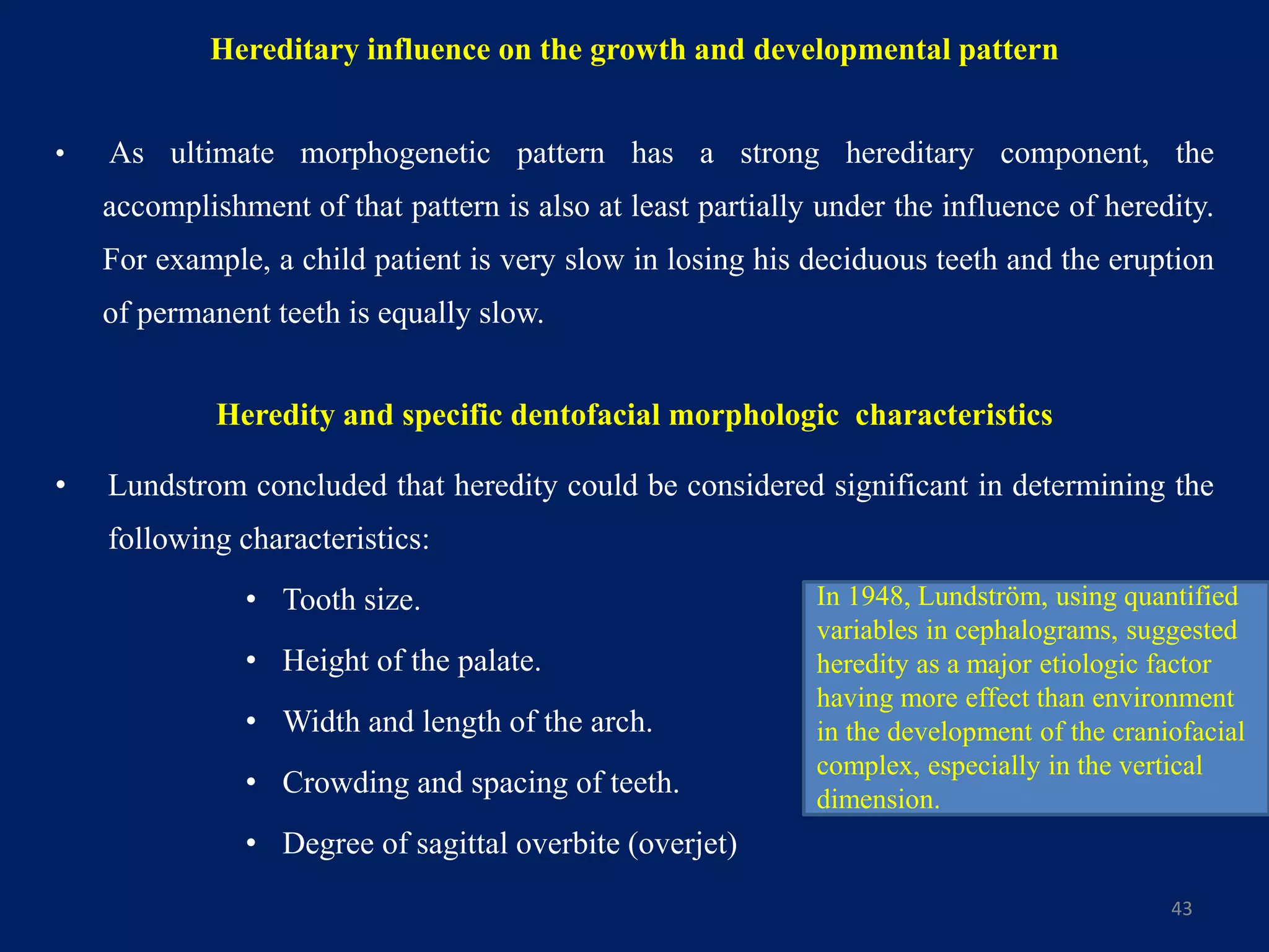 Hereditary influence on the growth and developmental pattern
• As ultimate morphogenetic pattern has a strong hereditary component, the
accomplishment of that pattern is also at least partially under the influence of heredity.
For example, a child patient is very slow in losing his deciduous teeth and the eruption
of permanent teeth is equally slow.
• Lundstrom concluded that heredity could be considered significant in determining the
following characteristics:
• Tooth size.
• Height of the palate.
• Width and length of the arch.
• Crowding and spacing of teeth.
• Degree of sagittal overbite (overjet)
43
Heredity and specific dentofacial morphologic characteristics
In 1948, Lundström, using quantified
variables in cephalograms, suggested
heredity as a major etiologic factor
having more effect than environment
in the development of the craniofacial
complex, especially in the vertical
dimension.
 