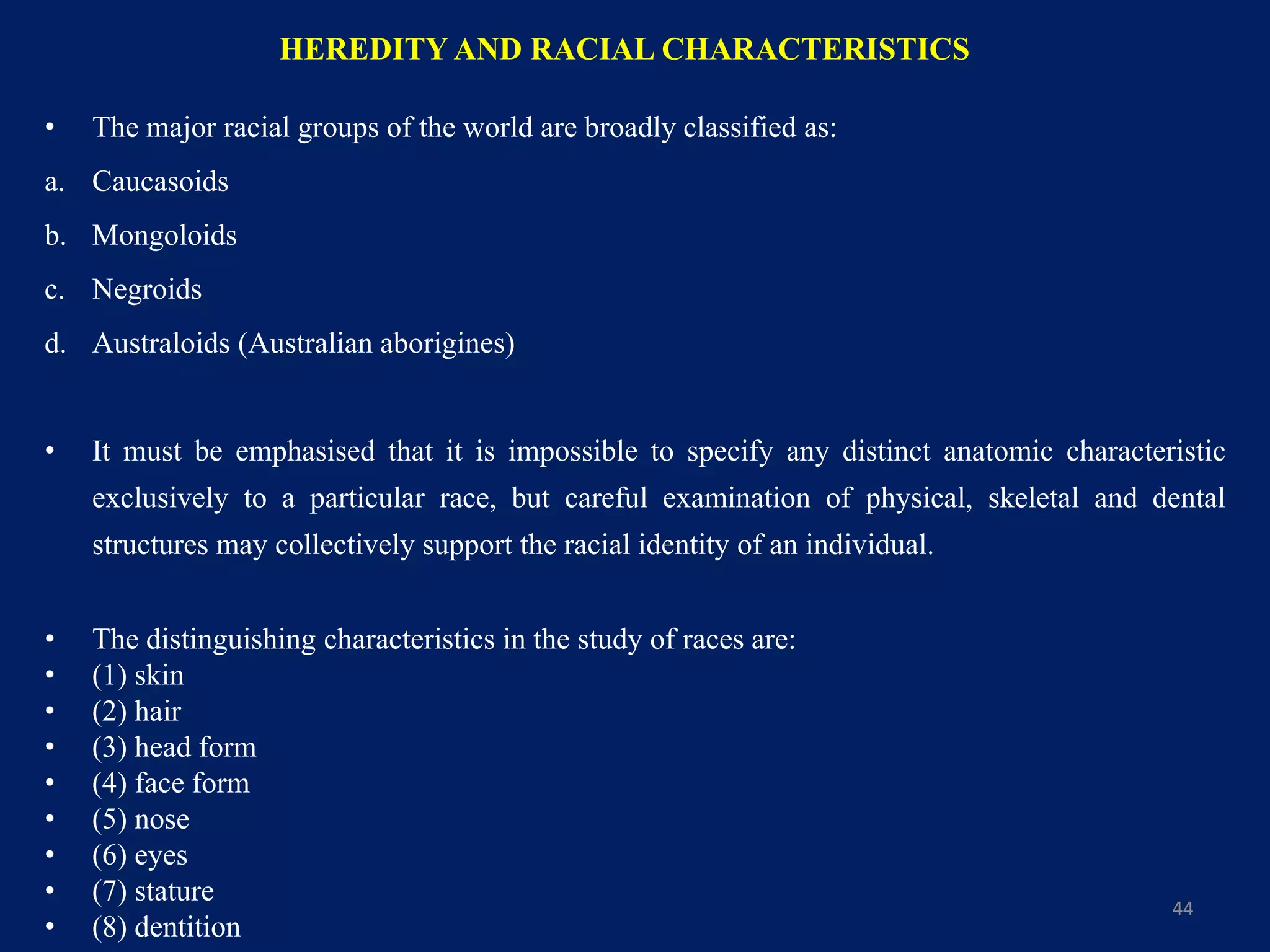 HEREDITY AND RACIAL CHARACTERISTICS
• The major racial groups of the world are broadly classified as:
a. Caucasoids
b. Mongoloids
c. Negroids
d. Australoids (Australian aborigines)
• It must be emphasised that it is impossible to specify any distinct anatomic characteristic
exclusively to a particular race, but careful examination of physical, skeletal and dental
structures may collectively support the racial identity of an individual.
• The distinguishing characteristics in the study of races are:
• (1) skin
• (2) hair
• (3) head form
• (4) face form
• (5) nose
• (6) eyes
• (7) stature
• (8) dentition
44
 