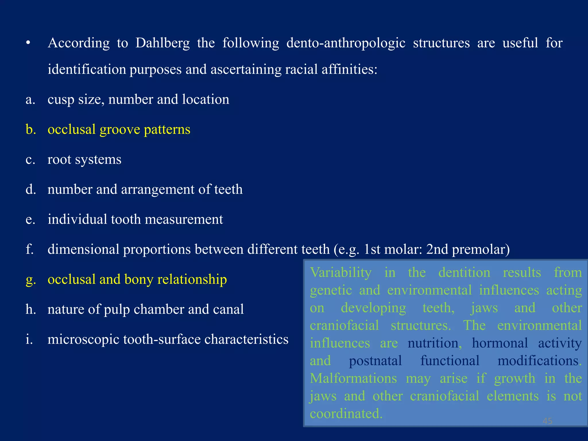 • According to Dahlberg the following dento-anthropologic structures are useful for
identification purposes and ascertaining racial affinities:
a. cusp size, number and location
b. occlusal groove patterns
c. root systems
d. number and arrangement of teeth
e. individual tooth measurement
f. dimensional proportions between different teeth (e.g. 1st molar: 2nd premolar)
g. occlusal and bony relationship
h. nature of pulp chamber and canal
i. microscopic tooth-surface characteristics
45
Variability in the dentition results from
genetic and environmental influences acting
on developing teeth, jaws and other
craniofacial structures. The environmental
influences are nutrition, hormonal activity
and postnatal functional modifications.
Malformations may arise if growth in the
jaws and other craniofacial elements is not
coordinated.
 