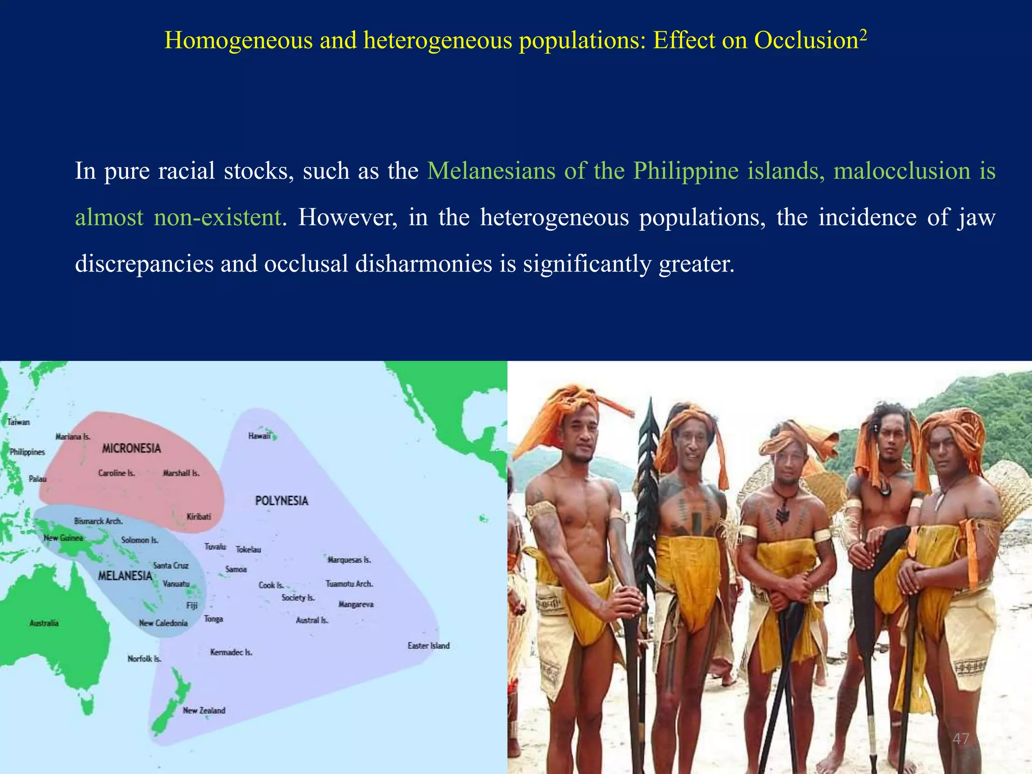 Homogeneous and heterogeneous populations: Effect on Occlusion2
In pure racial stocks, such as the Melanesians of the Philippine islands, malocclusion is
almost non-existent. However, in the heterogeneous populations, the incidence of jaw
discrepancies and occlusal disharmonies is significantly greater.
47
 