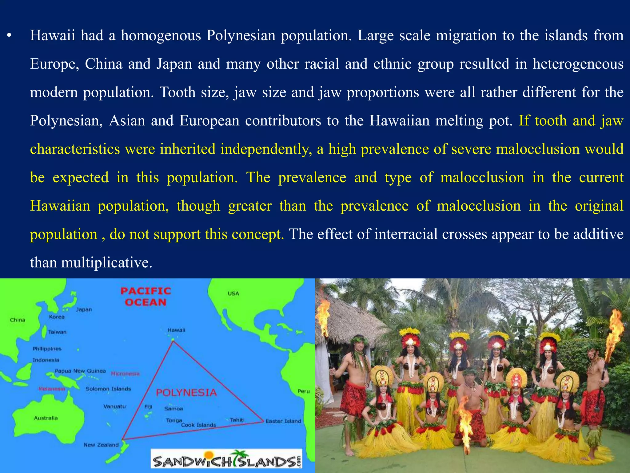 • Hawaii had a homogenous Polynesian population. Large scale migration to the islands from
Europe, China and Japan and many other racial and ethnic group resulted in heterogeneous
modern population. Tooth size, jaw size and jaw proportions were all rather different for the
Polynesian, Asian and European contributors to the Hawaiian melting pot. If tooth and jaw
characteristics were inherited independently, a high prevalence of severe malocclusion would
be expected in this population. The prevalence and type of malocclusion in the current
Hawaiian population, though greater than the prevalence of malocclusion in the original
population , do not support this concept. The effect of interracial crosses appear to be additive
than multiplicative.
48
 