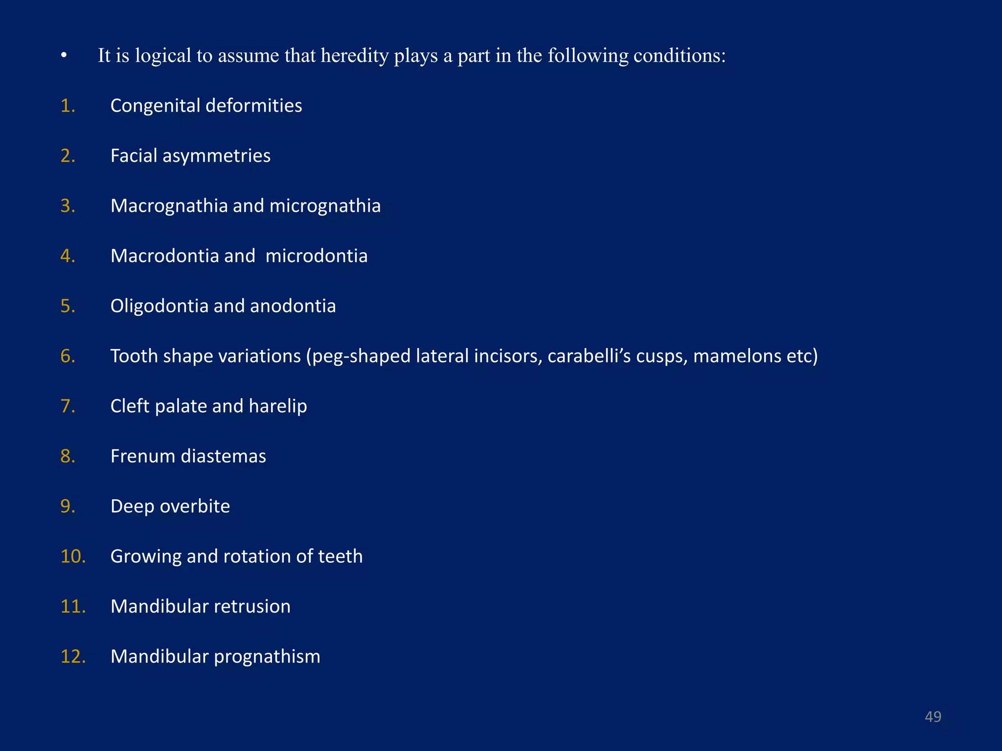 • It is logical to assume that heredity plays a part in the following conditions:
1. Congenital deformities
2. Facial asymmetries
3. Macrognathia and micrognathia
4. Macrodontia and microdontia
5. Oligodontia and anodontia
6. Tooth shape variations (peg-shaped lateral incisors, carabelli’s cusps, mamelons etc)
7. Cleft palate and harelip
8. Frenum diastemas
9. Deep overbite
10. Growing and rotation of teeth
11. Mandibular retrusion
12. Mandibular prognathism
49
 