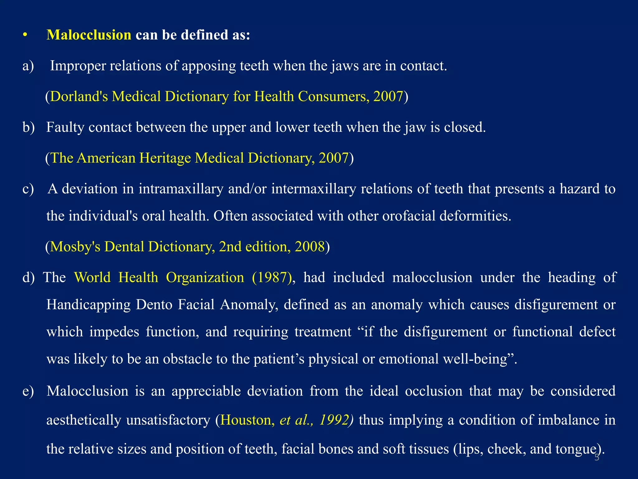 • Malocclusion can be defined as:
a) Improper relations of apposing teeth when the jaws are in contact.
(Dorland's Medical Dictionary for Health Consumers, 2007)
b) Faulty contact between the upper and lower teeth when the jaw is closed.
(The American Heritage Medical Dictionary, 2007)
c) A deviation in intramaxillary and/or intermaxillary relations of teeth that presents a hazard to
the individual's oral health. Often associated with other orofacial deformities.
(Mosby's Dental Dictionary, 2nd edition, 2008)
d) The World Health Organization (1987), had included malocclusion under the heading of
Handicapping Dento Facial Anomaly, defined as an anomaly which causes disfigurement or
which impedes function, and requiring treatment “if the disfigurement or functional defect
was likely to be an obstacle to the patient’s physical or emotional well-being”.
e) Malocclusion is an appreciable deviation from the ideal occlusion that may be considered
aesthetically unsatisfactory (Houston, et al., 1992) thus implying a condition of imbalance in
the relative sizes and position of teeth, facial bones and soft tissues (lips, cheek, and tongue).5
 