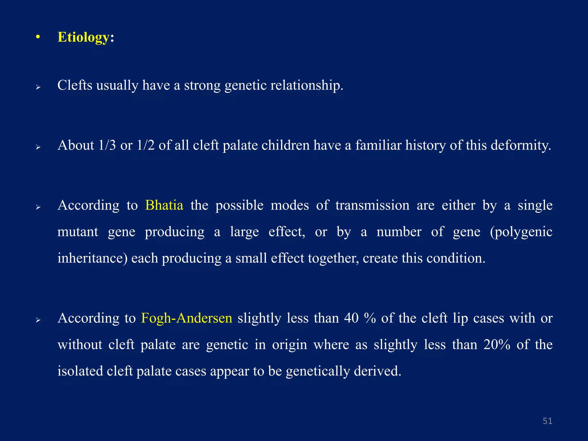 • Etiology:
 Clefts usually have a strong genetic relationship.
 About 1/3 or 1/2 of all cleft palate children have a familiar history of this deformity.
 According to Bhatia the possible modes of transmission are either by a single
mutant gene producing a large effect, or by a number of gene (polygenic
inheritance) each producing a small effect together, create this condition.
 According to Fogh-Andersen slightly less than 40 % of the cleft lip cases with or
without cleft palate are genetic in origin where as slightly less than 20% of the
isolated cleft palate cases appear to be genetically derived.
51
 