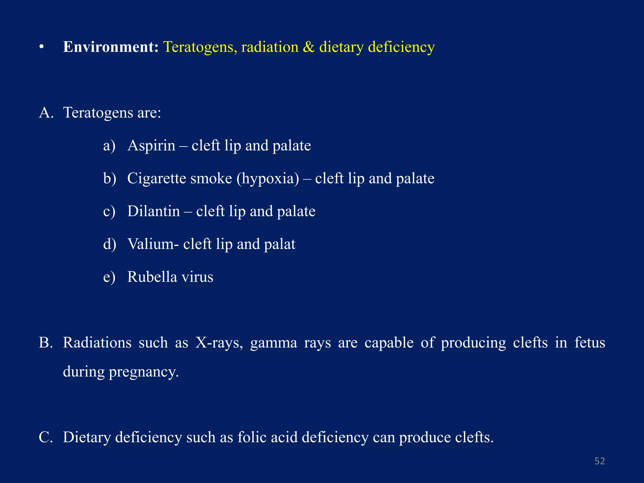 • Environment: Teratogens, radiation & dietary deficiency
A. Teratogens are:
a) Aspirin – cleft lip and palate
b) Cigarette smoke (hypoxia) – cleft lip and palate
c) Dilantin – cleft lip and palate
d) Valium- cleft lip and palat
e) Rubella virus
B. Radiations such as X-rays, gamma rays are capable of producing clefts in fetus
during pregnancy.
C. Dietary deficiency such as folic acid deficiency can produce clefts.
52
 