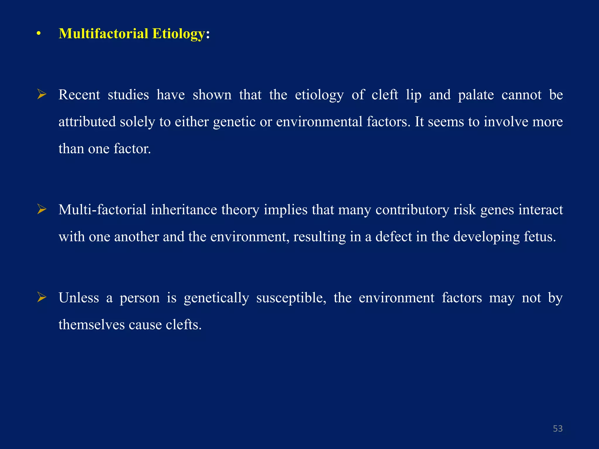 • Multifactorial Etiology:
 Recent studies have shown that the etiology of cleft lip and palate cannot be
attributed solely to either genetic or environmental factors. It seems to involve more
than one factor.
 Multi-factorial inheritance theory implies that many contributory risk genes interact
with one another and the environment, resulting in a defect in the developing fetus.
 Unless a person is genetically susceptible, the environment factors may not by
themselves cause clefts.
53
 