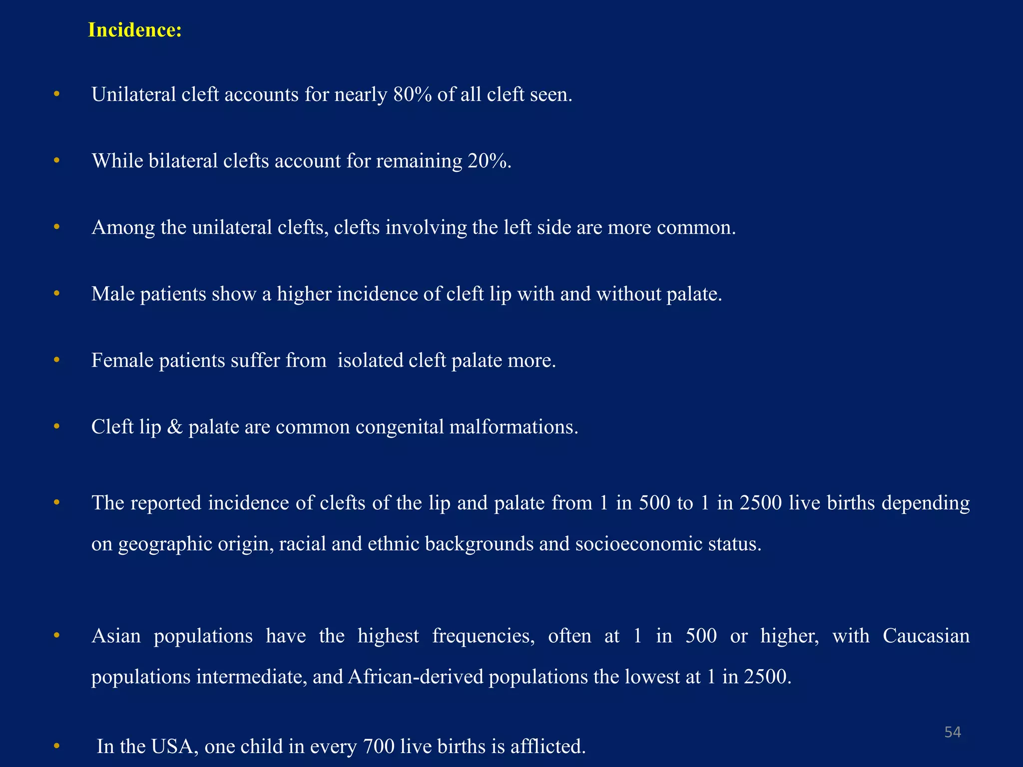 Incidence:
• Unilateral cleft accounts for nearly 80% of all cleft seen.
• While bilateral clefts account for remaining 20%.
• Among the unilateral clefts, clefts involving the left side are more common.
• Male patients show a higher incidence of cleft lip with and without palate.
• Female patients suffer from isolated cleft palate more.
• Cleft lip & palate are common congenital malformations.
• The reported incidence of clefts of the lip and palate from 1 in 500 to 1 in 2500 live births depending
on geographic origin, racial and ethnic backgrounds and socioeconomic status.
• Asian populations have the highest frequencies, often at 1 in 500 or higher, with Caucasian
populations intermediate, and African-derived populations the lowest at 1 in 2500.
• In the USA, one child in every 700 live births is afflicted.
54
 