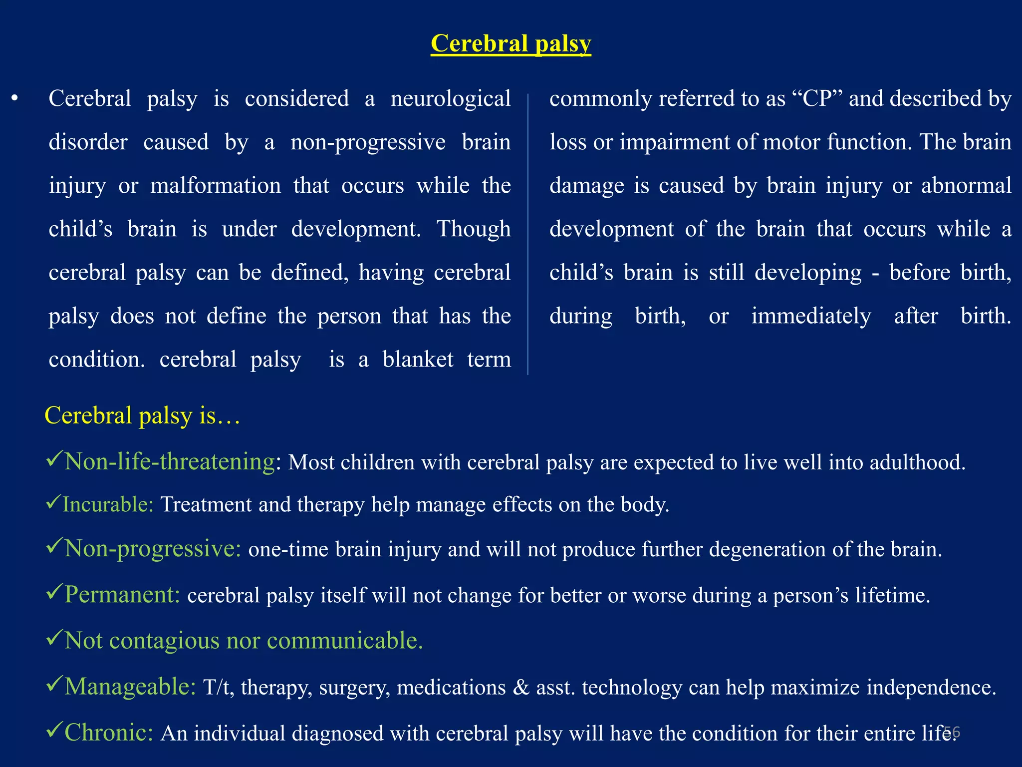 Cerebral palsy
• Cerebral palsy is considered a neurological
disorder caused by a non-progressive brain
injury or malformation that occurs while the
child’s brain is under development. Though
cerebral palsy can be defined, having cerebral
palsy does not define the person that has the
condition. cerebral palsy is a blanket term
commonly referred to as “CP” and described by
loss or impairment of motor function. The brain
damage is caused by brain injury or abnormal
development of the brain that occurs while a
child’s brain is still developing - before birth,
during birth, or immediately after birth.
56
Cerebral palsy is…
Non-life-threatening: Most children with cerebral palsy are expected to live well into adulthood.
Incurable: Treatment and therapy help manage effects on the body.
Non-progressive: one-time brain injury and will not produce further degeneration of the brain.
Permanent: cerebral palsy itself will not change for better or worse during a person’s lifetime.
Not contagious nor communicable.
Manageable: T/t, therapy, surgery, medications & asst. technology can help maximize independence.
Chronic: An individual diagnosed with cerebral palsy will have the condition for their entire life.
 