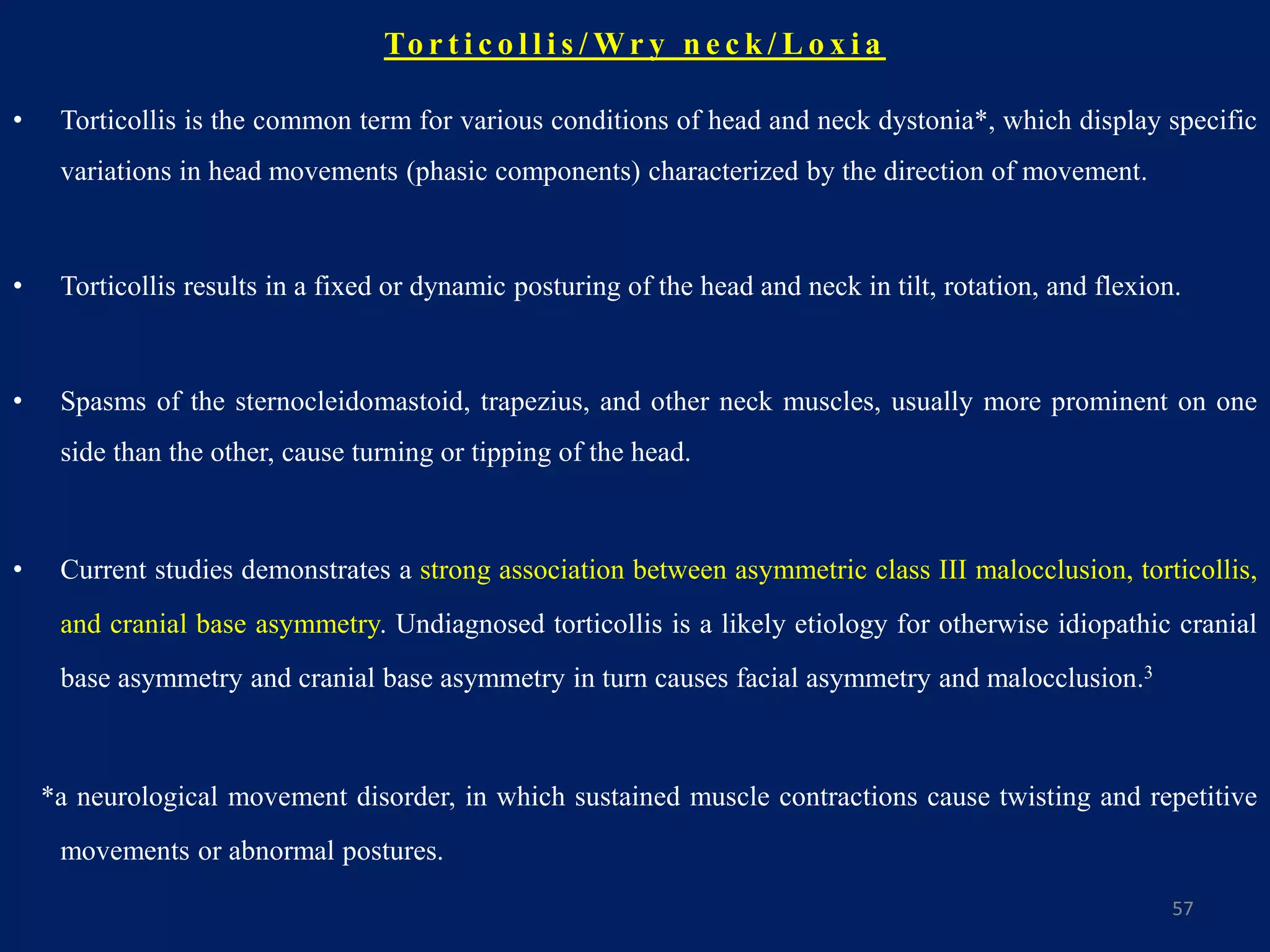 To r t i c o l l i s / Wr y n e c k / L o x i a
• Torticollis is the common term for various conditions of head and neck dystonia*, which display specific
variations in head movements (phasic components) characterized by the direction of movement.
• Torticollis results in a fixed or dynamic posturing of the head and neck in tilt, rotation, and flexion.
• Spasms of the sternocleidomastoid, trapezius, and other neck muscles, usually more prominent on one
side than the other, cause turning or tipping of the head.
• Current studies demonstrates a strong association between asymmetric class III malocclusion, torticollis,
and cranial base asymmetry. Undiagnosed torticollis is a likely etiology for otherwise idiopathic cranial
base asymmetry and cranial base asymmetry in turn causes facial asymmetry and malocclusion.3
*a neurological movement disorder, in which sustained muscle contractions cause twisting and repetitive
movements or abnormal postures.
57
 