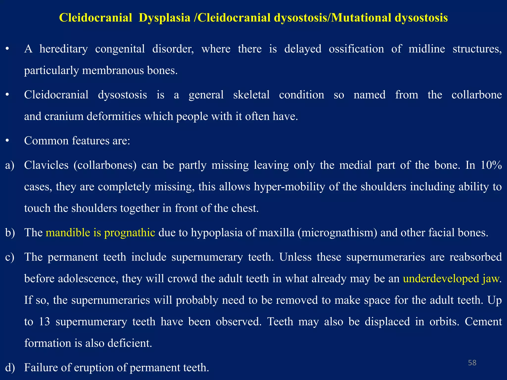 Cleidocranial Dysplasia /Cleidocranial dysostosis/Mutational dysostosis
• A hereditary congenital disorder, where there is delayed ossification of midline structures,
particularly membranous bones.
• Cleidocranial dysostosis is a general skeletal condition so named from the collarbone
and cranium deformities which people with it often have.
• Common features are:
a) Clavicles (collarbones) can be partly missing leaving only the medial part of the bone. In 10%
cases, they are completely missing, this allows hyper-mobility of the shoulders including ability to
touch the shoulders together in front of the chest.
b) The mandible is prognathic due to hypoplasia of maxilla (micrognathism) and other facial bones.
c) The permanent teeth include supernumerary teeth. Unless these supernumeraries are reabsorbed
before adolescence, they will crowd the adult teeth in what already may be an underdeveloped jaw.
If so, the supernumeraries will probably need to be removed to make space for the adult teeth. Up
to 13 supernumerary teeth have been observed. Teeth may also be displaced in orbits. Cement
formation is also deficient.
d) Failure of eruption of permanent teeth. 58
 