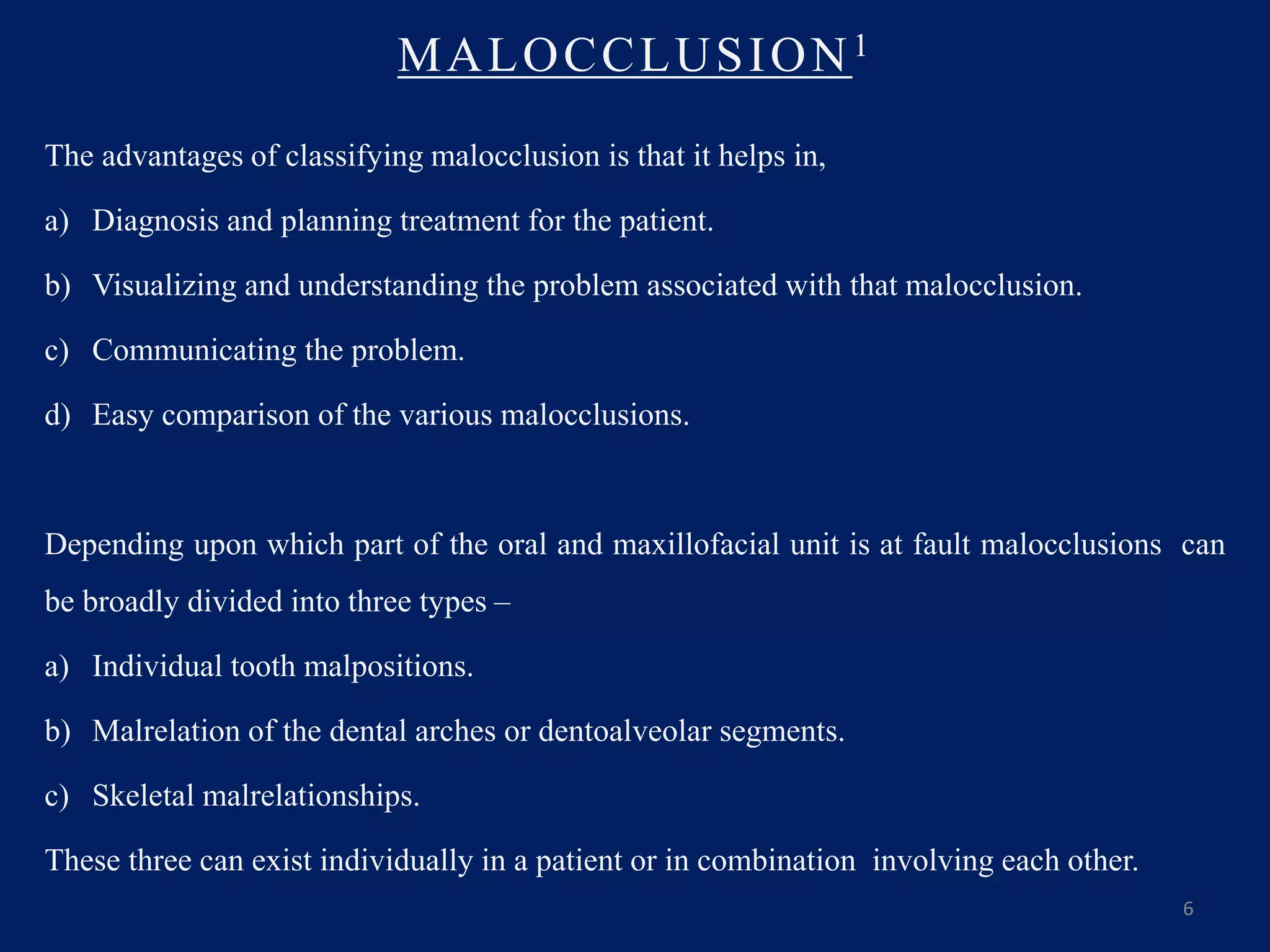 MALOCCLUSION1
The advantages of classifying malocclusion is that it helps in,
a) Diagnosis and planning treatment for the patient.
b) Visualizing and understanding the problem associated with that malocclusion.
c) Communicating the problem.
d) Easy comparison of the various malocclusions.
Depending upon which part of the oral and maxillofacial unit is at fault malocclusions can
be broadly divided into three types –
a) Individual tooth malpositions.
b) Malrelation of the dental arches or dentoalveolar segments.
c) Skeletal malrelationships.
These three can exist individually in a patient or in combination involving each other.
6
 