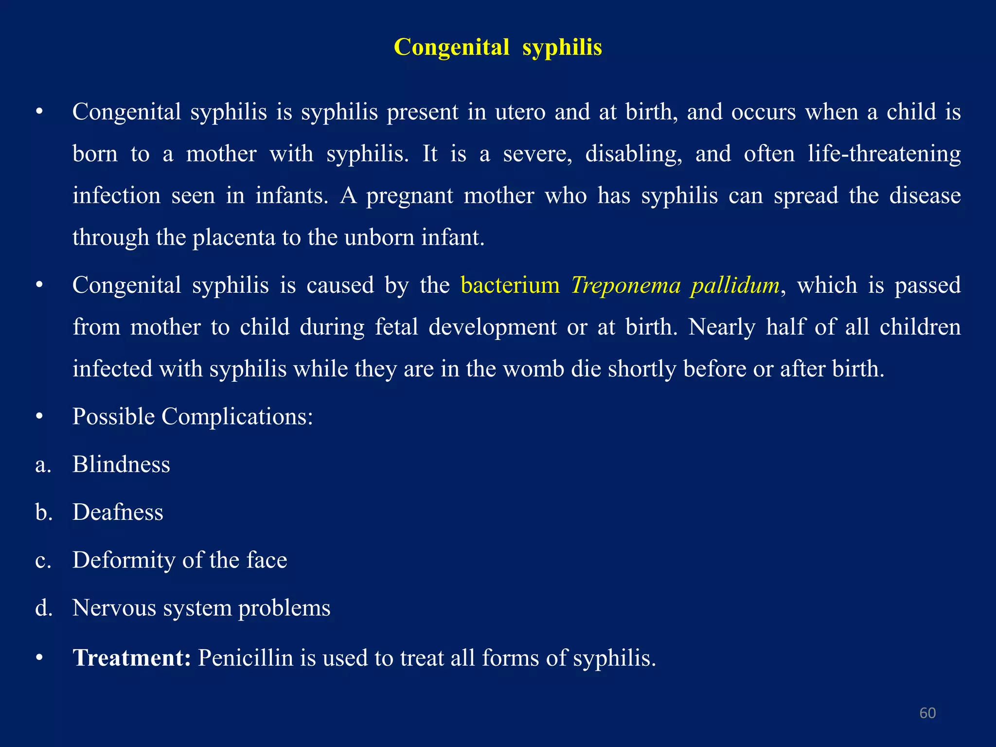 Congenital syphilis
• Congenital syphilis is syphilis present in utero and at birth, and occurs when a child is
born to a mother with syphilis. It is a severe, disabling, and often life-threatening
infection seen in infants. A pregnant mother who has syphilis can spread the disease
through the placenta to the unborn infant.
• Congenital syphilis is caused by the bacterium Treponema pallidum, which is passed
from mother to child during fetal development or at birth. Nearly half of all children
infected with syphilis while they are in the womb die shortly before or after birth.
• Possible Complications:
a. Blindness
b. Deafness
c. Deformity of the face
d. Nervous system problems
• Treatment: Penicillin is used to treat all forms of syphilis.
60
 