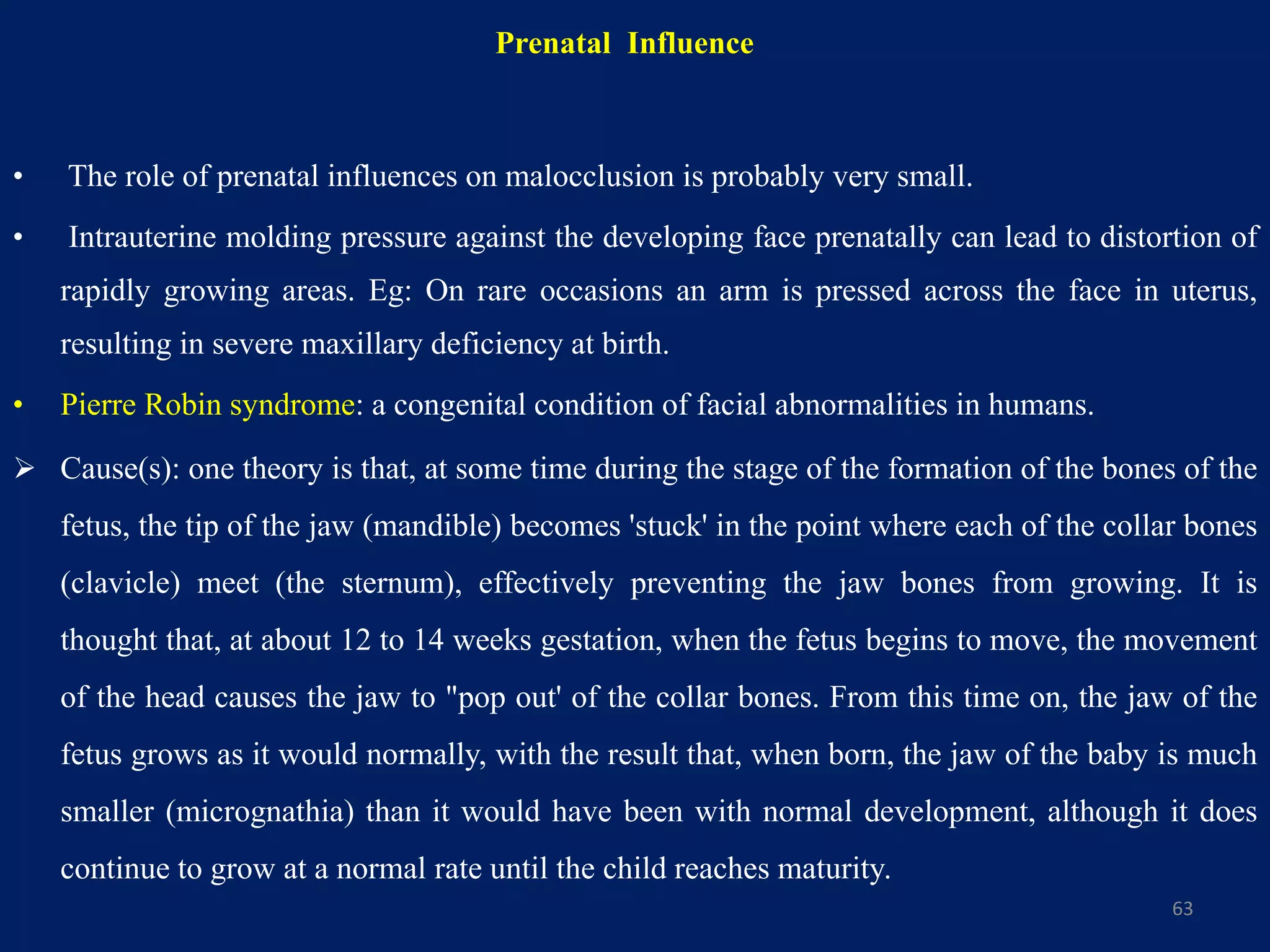 Prenatal Influence
• The role of prenatal influences on malocclusion is probably very small.
• Intrauterine molding pressure against the developing face prenatally can lead to distortion of
rapidly growing areas. Eg: On rare occasions an arm is pressed across the face in uterus,
resulting in severe maxillary deficiency at birth.
• Pierre Robin syndrome: a congenital condition of facial abnormalities in humans.
 Cause(s): one theory is that, at some time during the stage of the formation of the bones of the
fetus, the tip of the jaw (mandible) becomes 'stuck' in the point where each of the collar bones
(clavicle) meet (the sternum), effectively preventing the jaw bones from growing. It is
thought that, at about 12 to 14 weeks gestation, when the fetus begins to move, the movement
of the head causes the jaw to "pop out' of the collar bones. From this time on, the jaw of the
fetus grows as it would normally, with the result that, when born, the jaw of the baby is much
smaller (micrognathia) than it would have been with normal development, although it does
continue to grow at a normal rate until the child reaches maturity.
63
 