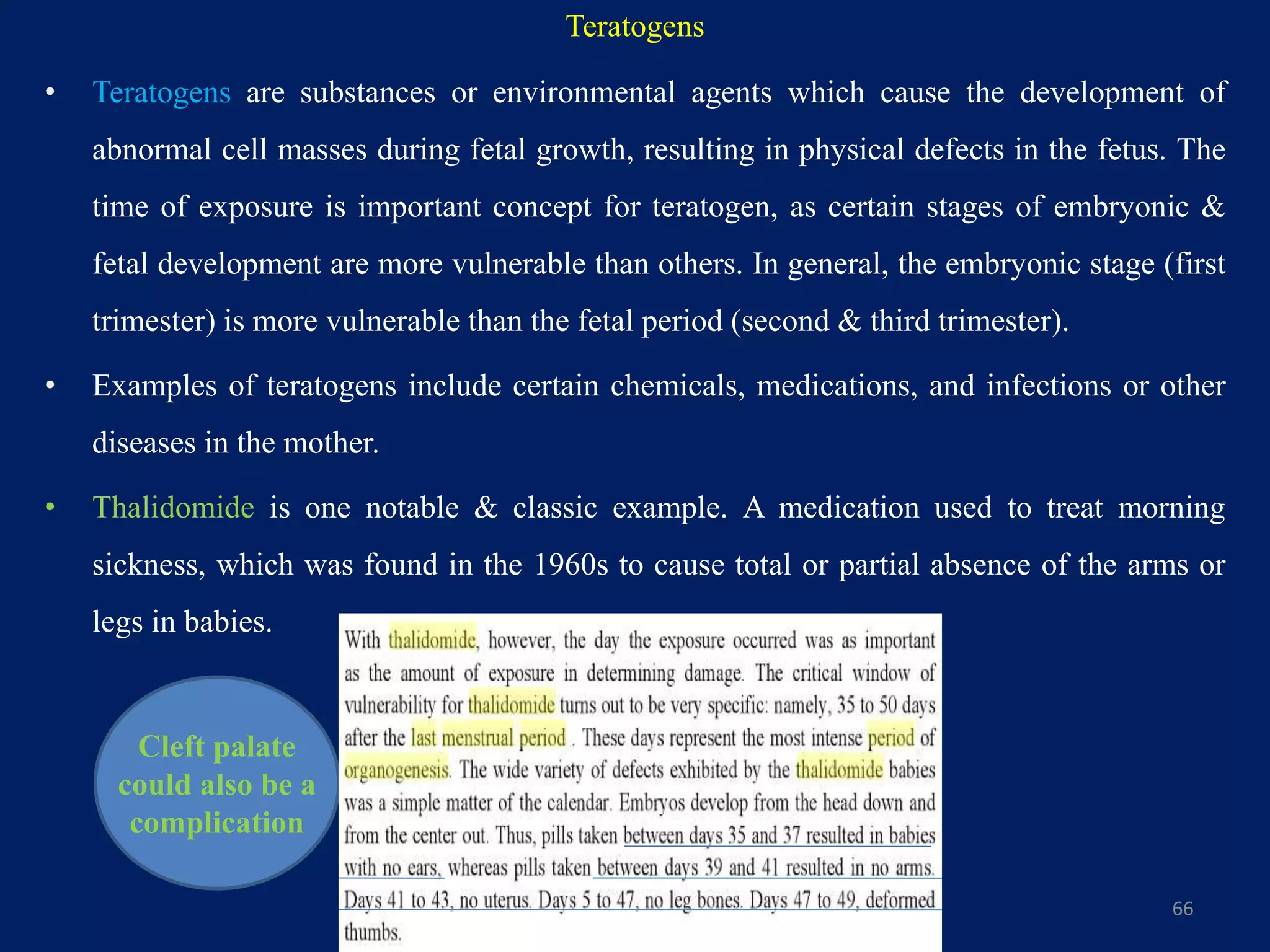 • Teratogens are substances or environmental agents which cause the development of
abnormal cell masses during fetal growth, resulting in physical defects in the fetus. The
time of exposure is important concept for teratogen, as certain stages of embryonic &
fetal development are more vulnerable than others. In general, the embryonic stage (first
trimester) is more vulnerable than the fetal period (second & third trimester).
• Examples of teratogens include certain chemicals, medications, and infections or other
diseases in the mother.
• Thalidomide is one notable & classic example. A medication used to treat morning
sickness, which was found in the 1960s to cause total or partial absence of the arms or
legs in babies.
66
Cleft palate
could also be a
complication
Teratogens
 