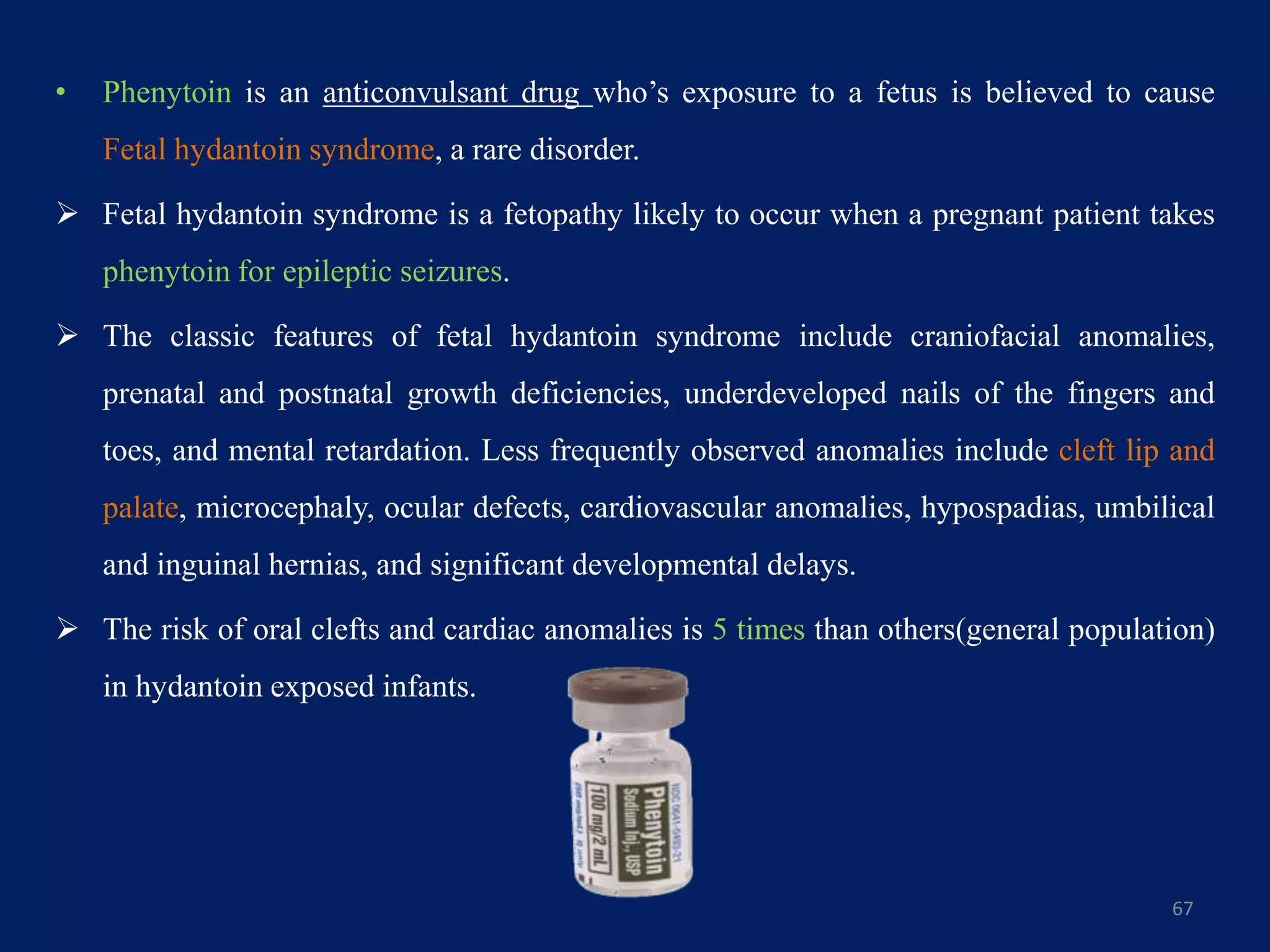 • Phenytoin is an anticonvulsant drug who’s exposure to a fetus is believed to cause
Fetal hydantoin syndrome, a rare disorder.
 Fetal hydantoin syndrome is a fetopathy likely to occur when a pregnant patient takes
phenytoin for epileptic seizures.
 The classic features of fetal hydantoin syndrome include craniofacial anomalies,
prenatal and postnatal growth deficiencies, underdeveloped nails of the fingers and
toes, and mental retardation. Less frequently observed anomalies include cleft lip and
palate, microcephaly, ocular defects, cardiovascular anomalies, hypospadias, umbilical
and inguinal hernias, and significant developmental delays.
 The risk of oral clefts and cardiac anomalies is 5 times than others(general population)
in hydantoin exposed infants.
67
 