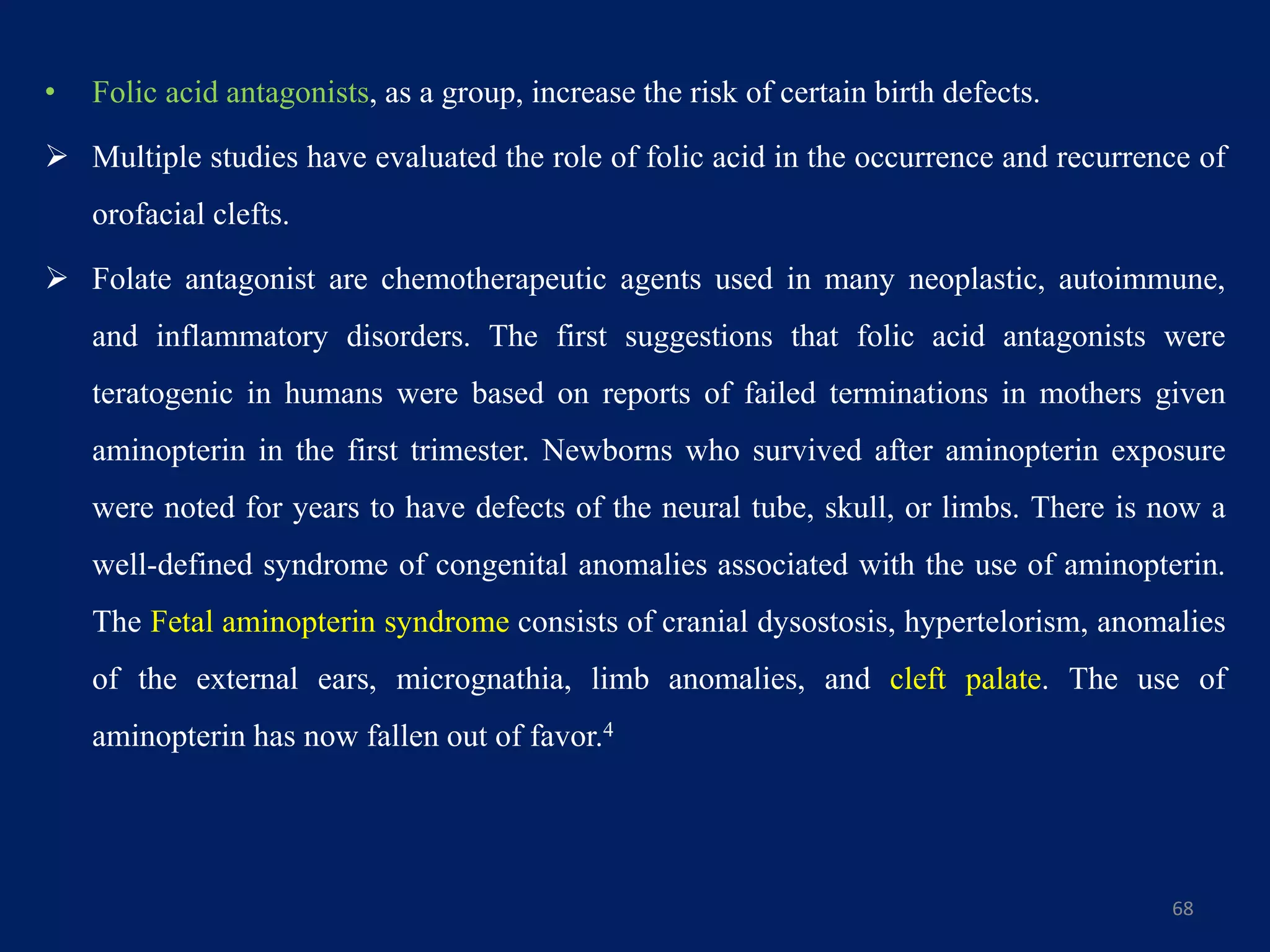 • Folic acid antagonists, as a group, increase the risk of certain birth defects.
 Multiple studies have evaluated the role of folic acid in the occurrence and recurrence of
orofacial clefts.
 Folate antagonist are chemotherapeutic agents used in many neoplastic, autoimmune,
and inflammatory disorders. The first suggestions that folic acid antagonists were
teratogenic in humans were based on reports of failed terminations in mothers given
aminopterin in the first trimester. Newborns who survived after aminopterin exposure
were noted for years to have defects of the neural tube, skull, or limbs. There is now a
well-defined syndrome of congenital anomalies associated with the use of aminopterin.
The Fetal aminopterin syndrome consists of cranial dysostosis, hypertelorism, anomalies
of the external ears, micrognathia, limb anomalies, and cleft palate. The use of
aminopterin has now fallen out of favor.4
68
 