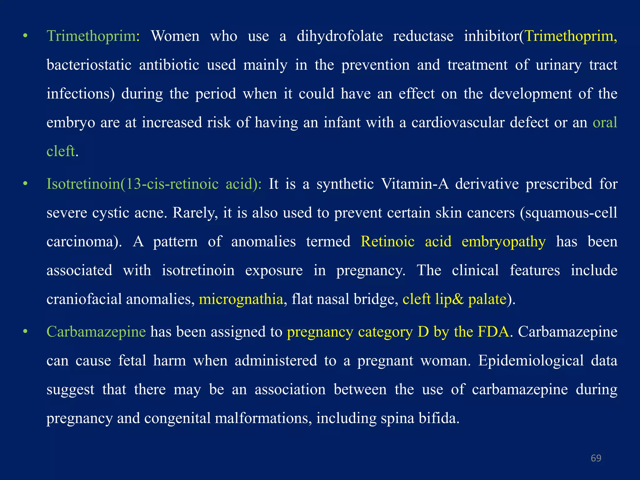 • Trimethoprim: Women who use a dihydrofolate reductase inhibitor(Trimethoprim,
bacteriostatic antibiotic used mainly in the prevention and treatment of urinary tract
infections) during the period when it could have an effect on the development of the
embryo are at increased risk of having an infant with a cardiovascular defect or an oral
cleft.
• Isotretinoin(13-cis-retinoic acid): It is a synthetic Vitamin-A derivative prescribed for
severe cystic acne. Rarely, it is also used to prevent certain skin cancers (squamous-cell
carcinoma). A pattern of anomalies termed Retinoic acid embryopathy has been
associated with isotretinoin exposure in pregnancy. The clinical features include
craniofacial anomalies, micrognathia, flat nasal bridge, cleft lip& palate).
• Carbamazepine has been assigned to pregnancy category D by the FDA. Carbamazepine
can cause fetal harm when administered to a pregnant woman. Epidemiological data
suggest that there may be an association between the use of carbamazepine during
pregnancy and congenital malformations, including spina bifida.
69
 