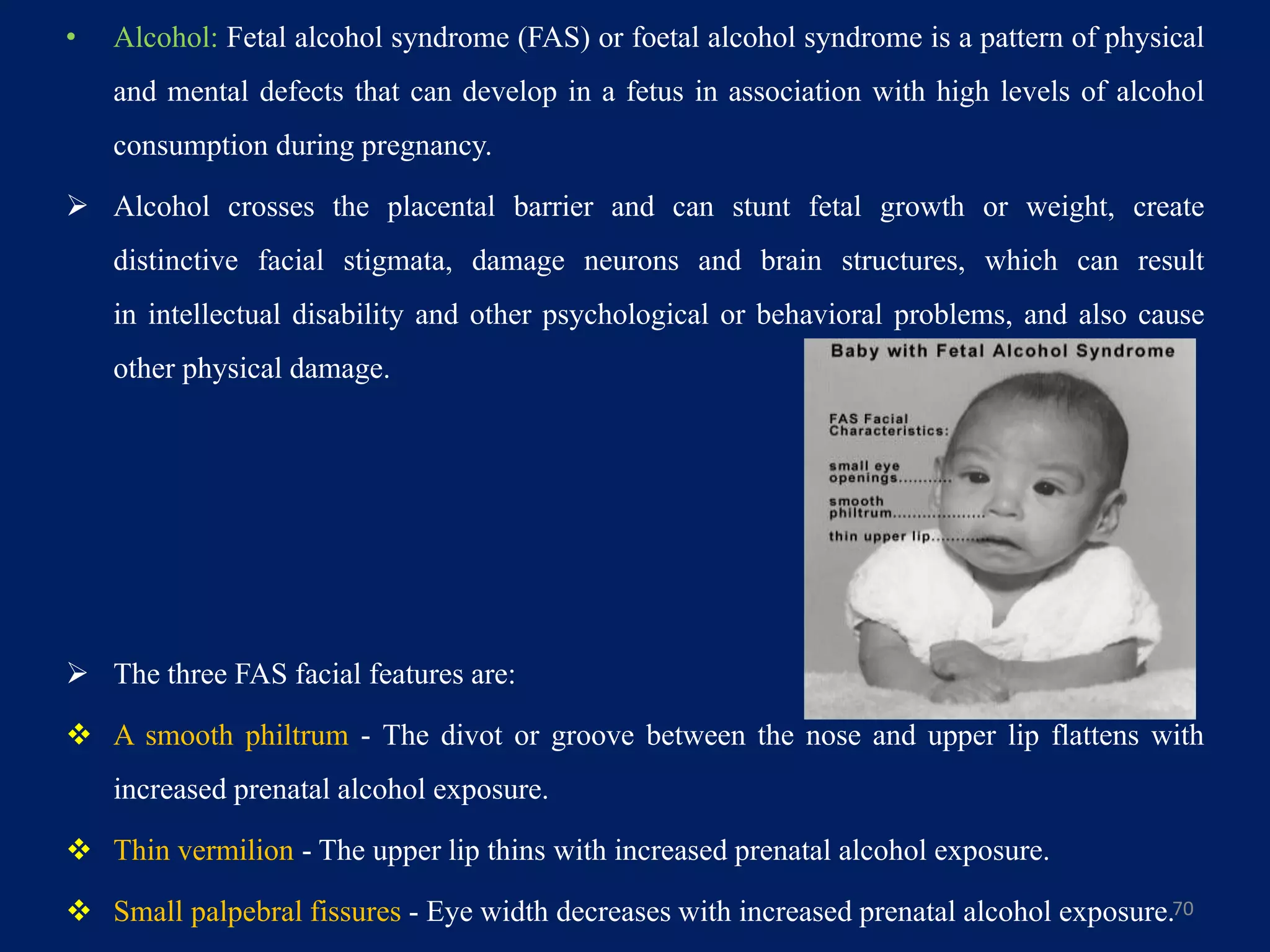 • Alcohol: Fetal alcohol syndrome (FAS) or foetal alcohol syndrome is a pattern of physical
and mental defects that can develop in a fetus in association with high levels of alcohol
consumption during pregnancy.
 Alcohol crosses the placental barrier and can stunt fetal growth or weight, create
distinctive facial stigmata, damage neurons and brain structures, which can result
in intellectual disability and other psychological or behavioral problems, and also cause
other physical damage.
 The three FAS facial features are:
 A smooth philtrum - The divot or groove between the nose and upper lip flattens with
increased prenatal alcohol exposure.
 Thin vermilion - The upper lip thins with increased prenatal alcohol exposure.
 Small palpebral fissures - Eye width decreases with increased prenatal alcohol exposure.70
 