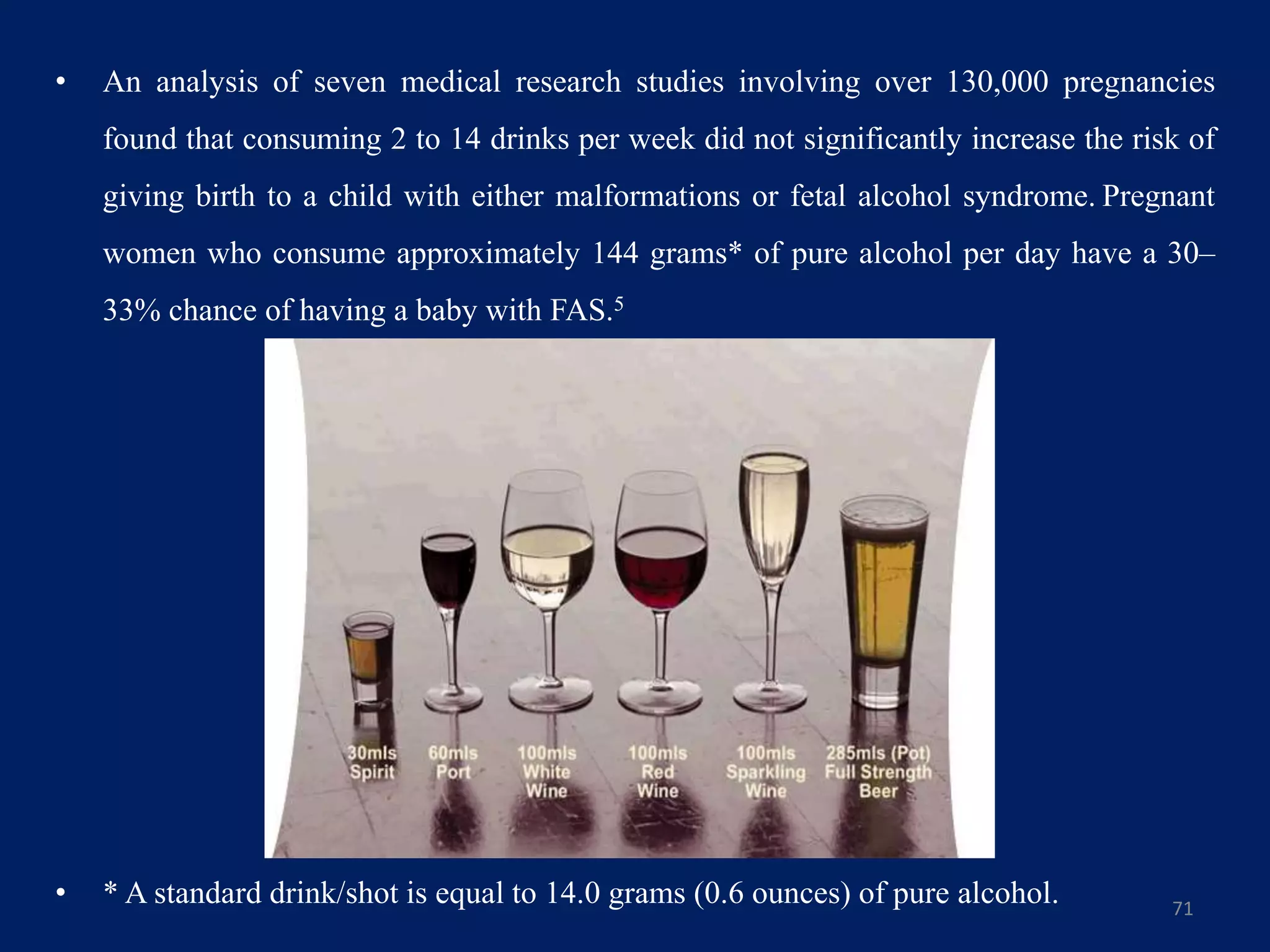 • An analysis of seven medical research studies involving over 130,000 pregnancies
found that consuming 2 to 14 drinks per week did not significantly increase the risk of
giving birth to a child with either malformations or fetal alcohol syndrome. Pregnant
women who consume approximately 144 grams* of pure alcohol per day have a 30–
33% chance of having a baby with FAS.5
• * A standard drink/shot is equal to 14.0 grams (0.6 ounces) of pure alcohol. 71
 