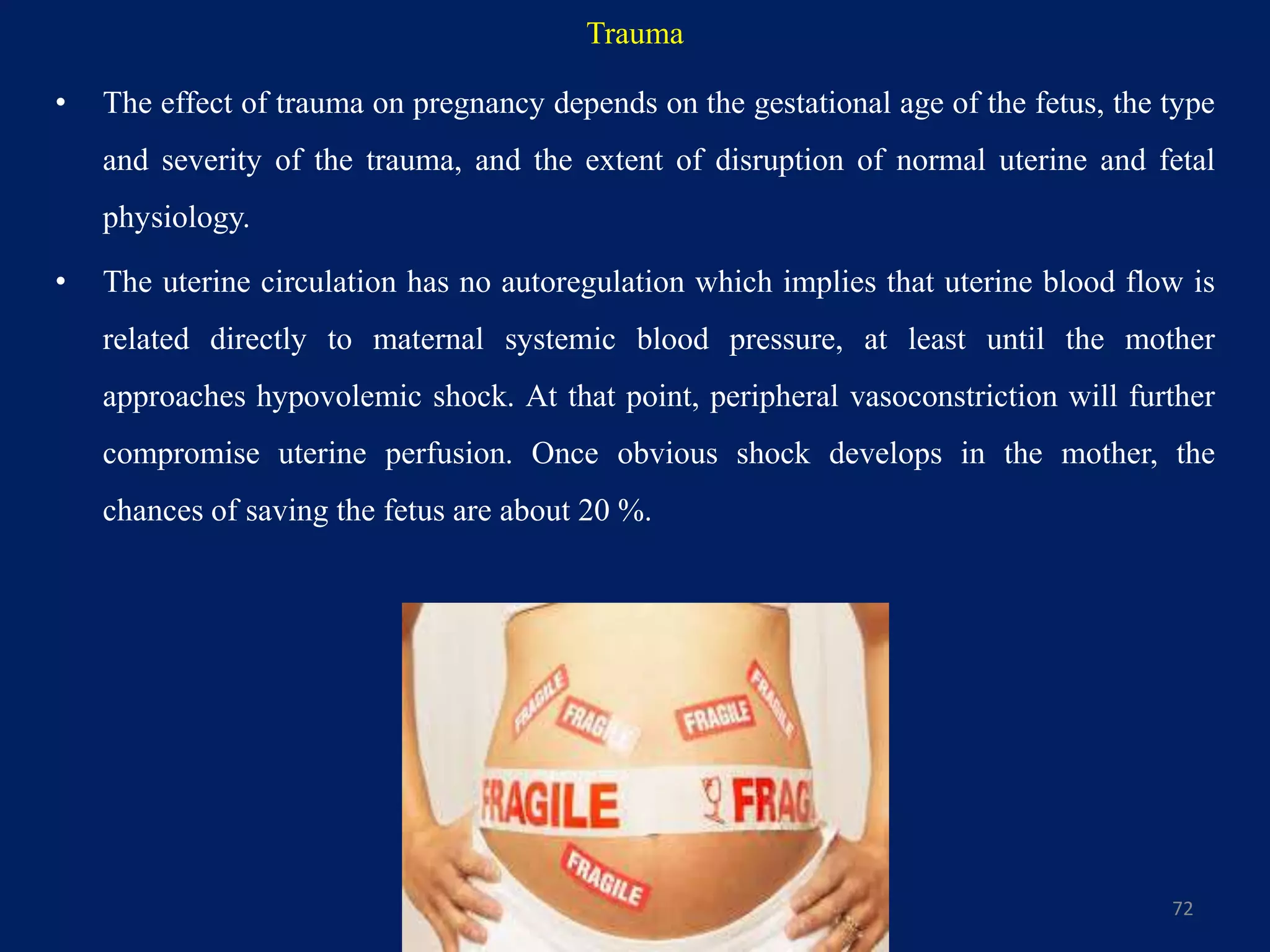 Trauma
• The effect of trauma on pregnancy depends on the gestational age of the fetus, the type
and severity of the trauma, and the extent of disruption of normal uterine and fetal
physiology.
• The uterine circulation has no autoregulation which implies that uterine blood flow is
related directly to maternal systemic blood pressure, at least until the mother
approaches hypovolemic shock. At that point, peripheral vasoconstriction will further
compromise uterine perfusion. Once obvious shock develops in the mother, the
chances of saving the fetus are about 20 %.
72
 