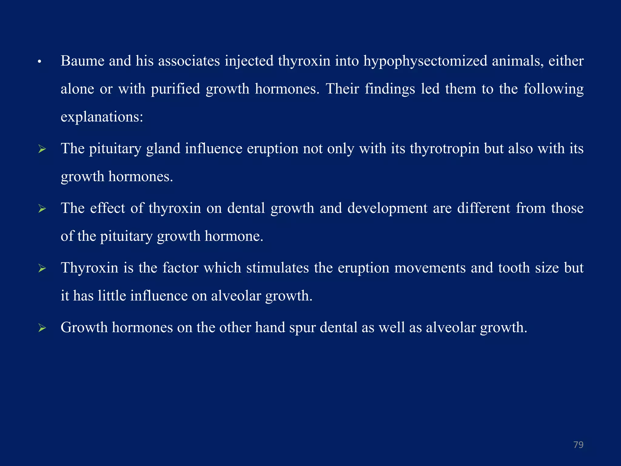 • Baume and his associates injected thyroxin into hypophysectomized animals, either
alone or with purified growth hormones. Their findings led them to the following
explanations:
 The pituitary gland influence eruption not only with its thyrotropin but also with its
growth hormones.
 The effect of thyroxin on dental growth and development are different from those
of the pituitary growth hormone.
 Thyroxin is the factor which stimulates the eruption movements and tooth size but
it has little influence on alveolar growth.
 Growth hormones on the other hand spur dental as well as alveolar growth.
79
 