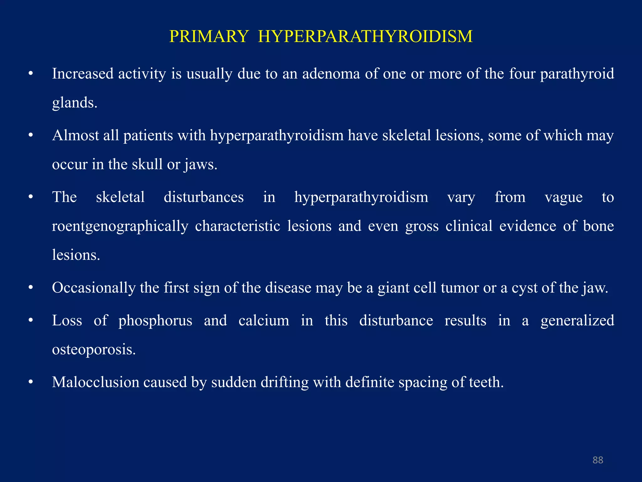 PRIMARY HYPERPARATHYROIDISM
• Increased activity is usually due to an adenoma of one or more of the four parathyroid
glands.
• Almost all patients with hyperparathyroidism have skeletal lesions, some of which may
occur in the skull or jaws.
• The skeletal disturbances in hyperparathyroidism vary from vague to
roentgenographically characteristic lesions and even gross clinical evidence of bone
lesions.
• Occasionally the first sign of the disease may be a giant cell tumor or a cyst of the jaw.
• Loss of phosphorus and calcium in this disturbance results in a generalized
osteoporosis.
• Malocclusion caused by sudden drifting with definite spacing of teeth.
88
 