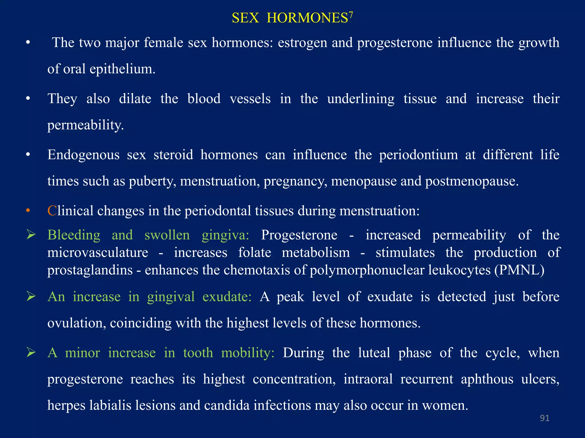 SEX HORMONES7
• The two major female sex hormones: estrogen and progesterone influence the growth
of oral epithelium.
• They also dilate the blood vessels in the underlining tissue and increase their
permeability.
• Endogenous sex steroid hormones can influence the periodontium at different life
times such as puberty, menstruation, pregnancy, menopause and postmenopause.
• Clinical changes in the periodontal tissues during menstruation:
 Bleeding and swollen gingiva: Progesterone - increased permeability of the
microvasculature - increases folate metabolism - stimulates the production of
prostaglandins - enhances the chemotaxis of polymorphonuclear leukocytes (PMNL)
 An increase in gingival exudate: A peak level of exudate is detected just before
ovulation, coinciding with the highest levels of these hormones.
 A minor increase in tooth mobility: During the luteal phase of the cycle, when
progesterone reaches its highest concentration, intraoral recurrent aphthous ulcers,
herpes labialis lesions and candida infections may also occur in women.
91
 