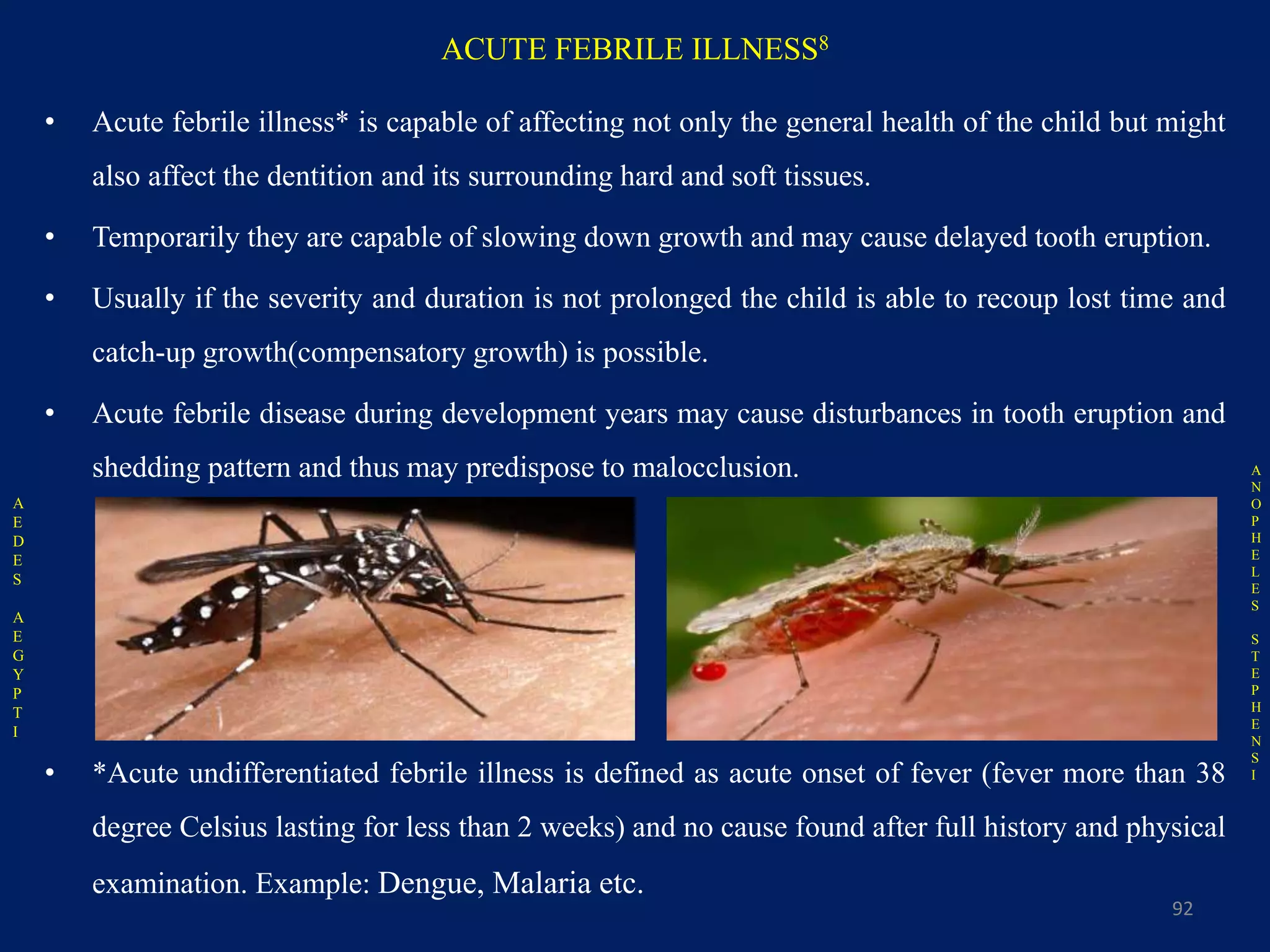 ACUTE FEBRILE ILLNESS8
• Acute febrile illness* is capable of affecting not only the general health of the child but might
also affect the dentition and its surrounding hard and soft tissues.
• Temporarily they are capable of slowing down growth and may cause delayed tooth eruption.
• Usually if the severity and duration is not prolonged the child is able to recoup lost time and
catch-up growth(compensatory growth) is possible.
• Acute febrile disease during development years may cause disturbances in tooth eruption and
shedding pattern and thus may predispose to malocclusion.
• *Acute undifferentiated febrile illness is defined as acute onset of fever (fever more than 38
degree Celsius lasting for less than 2 weeks) and no cause found after full history and physical
examination. Example: Dengue, Malaria etc.
92
A
E
D
E
S
A
E
G
Y
P
T
I
A
N
O
P
H
E
L
E
S
S
T
E
P
H
E
N
S
I
 