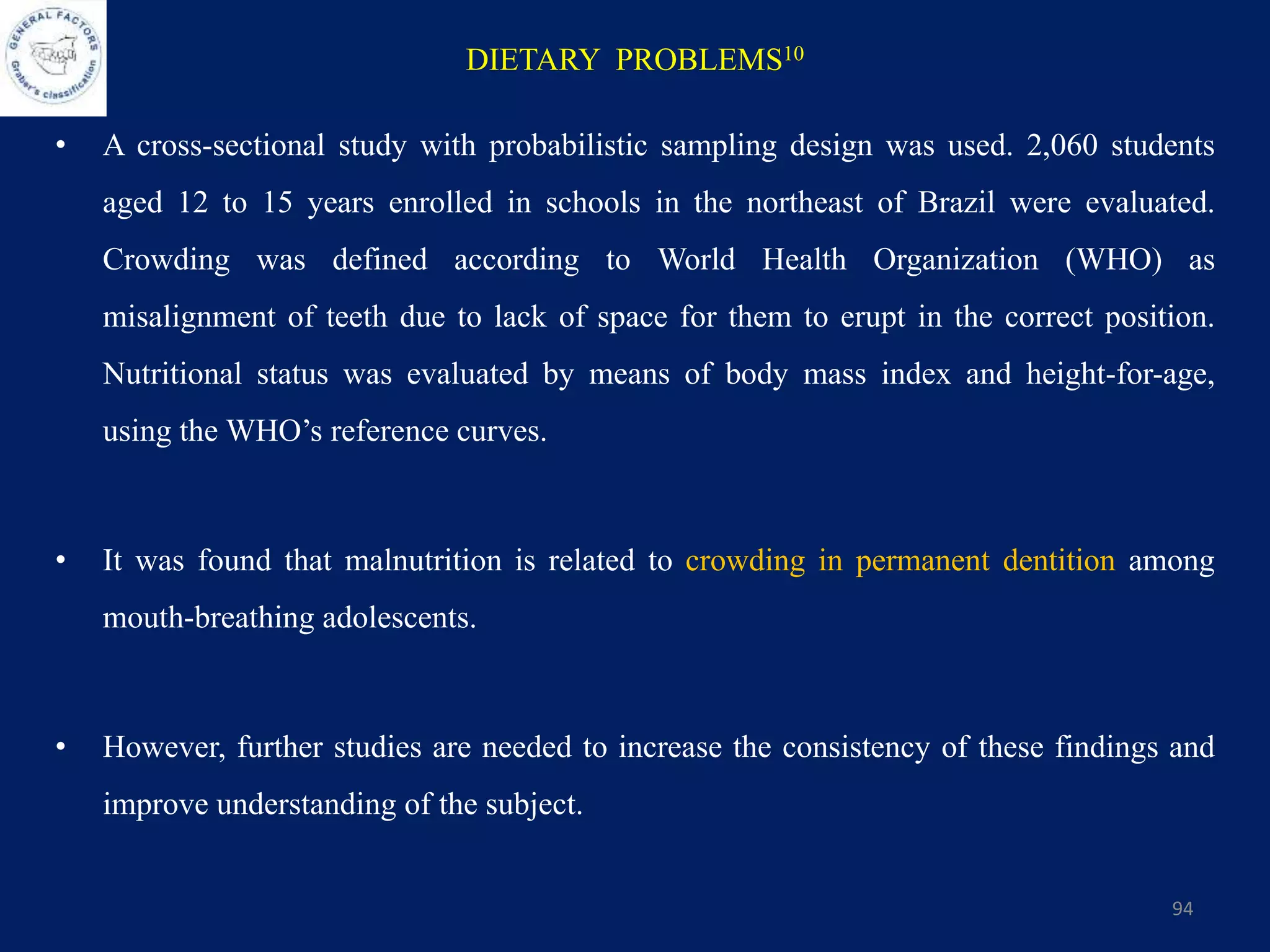 DIETARY PROBLEMS10
• A cross-sectional study with probabilistic sampling design was used. 2,060 students
aged 12 to 15 years enrolled in schools in the northeast of Brazil were evaluated.
Crowding was defined according to World Health Organization (WHO) as
misalignment of teeth due to lack of space for them to erupt in the correct position.
Nutritional status was evaluated by means of body mass index and height-for-age,
using the WHO’s reference curves.
• It was found that malnutrition is related to crowding in permanent dentition among
mouth-breathing adolescents.
• However, further studies are needed to increase the consistency of these findings and
improve understanding of the subject.
94
 