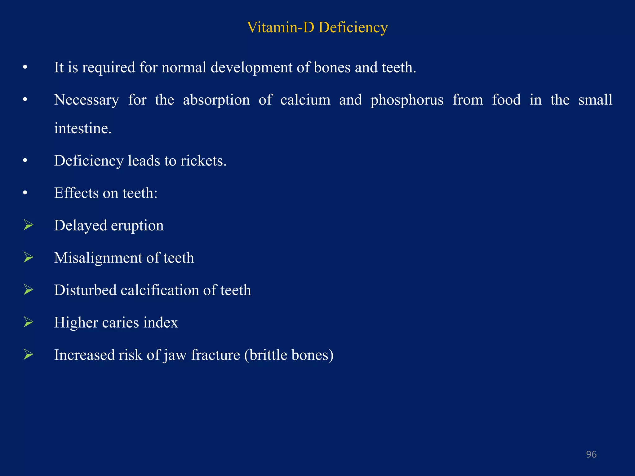 Vitamin-D Deficiency
• It is required for normal development of bones and teeth.
• Necessary for the absorption of calcium and phosphorus from food in the small
intestine.
• Deficiency leads to rickets.
• Effects on teeth:
 Delayed eruption
 Misalignment of teeth
 Disturbed calcification of teeth
 Higher caries index
 Increased risk of jaw fracture (brittle bones)
96
 