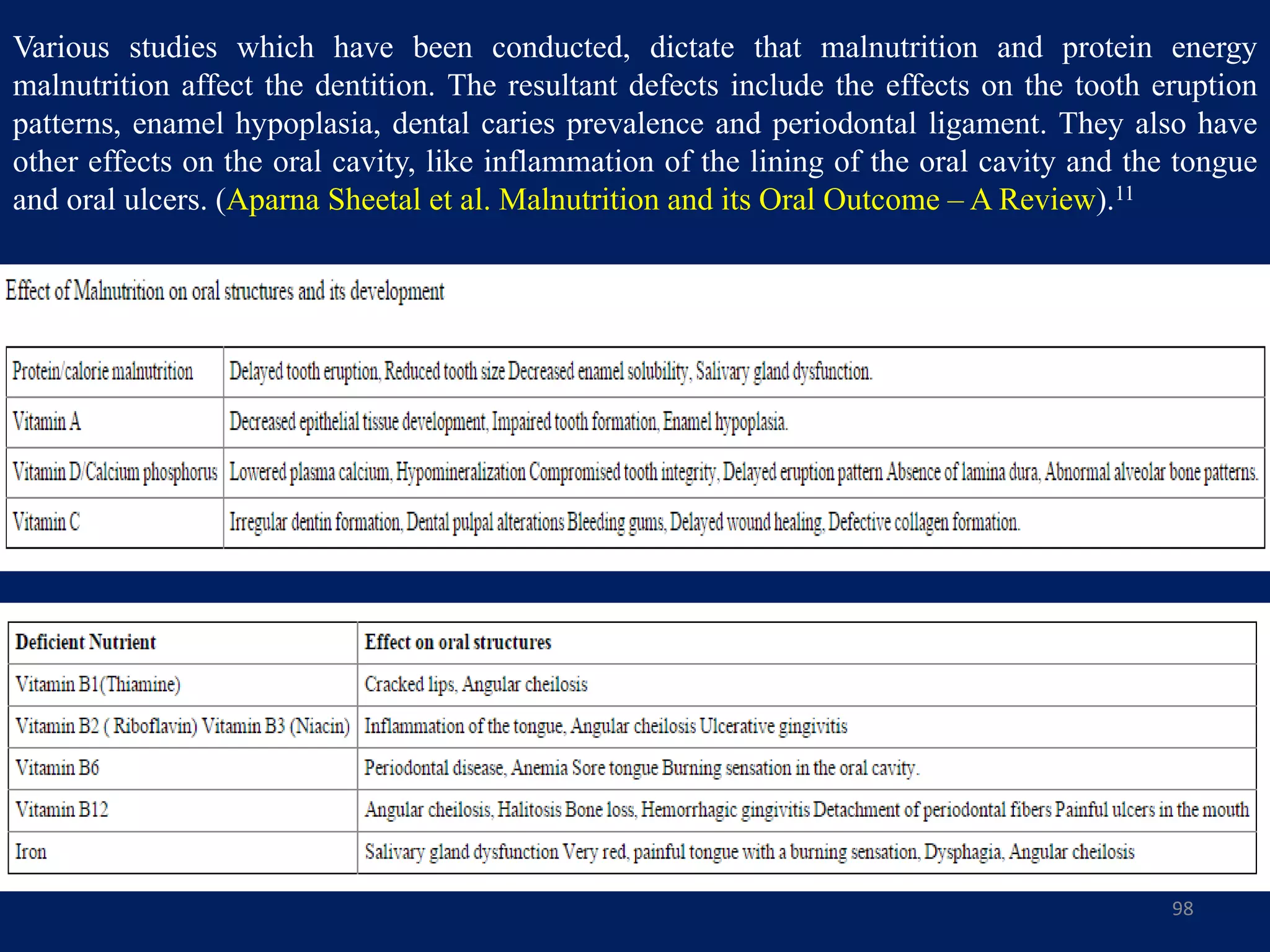 Various studies which have been conducted, dictate that malnutrition and protein energy
malnutrition affect the dentition. The resultant defects include the effects on the tooth eruption
patterns, enamel hypoplasia, dental caries prevalence and periodontal ligament. They also have
other effects on the oral cavity, like inflammation of the lining of the oral cavity and the tongue
and oral ulcers. (Aparna Sheetal et al. Malnutrition and its Oral Outcome – A Review).11
98
 