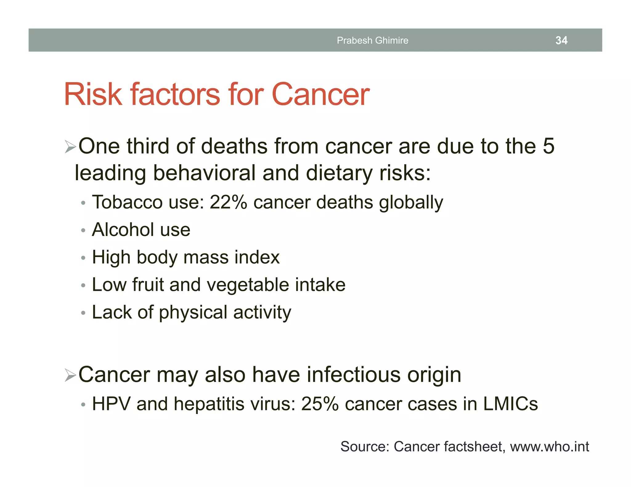Risk factors for Cancer
One third of deaths from cancer are due to the 5
leading behavioral and dietary risks:
• Tobacco use: 22% cancer deaths globally
• Alcohol use
• High body mass index
• Low fruit and vegetable intake
• Lack of physical activity
Cancer may also have infectious origin
• HPV and hepatitis virus: 25% cancer cases in LMICs
Source: Cancer factsheet, www.who.int
Prabesh Ghimire 34
 