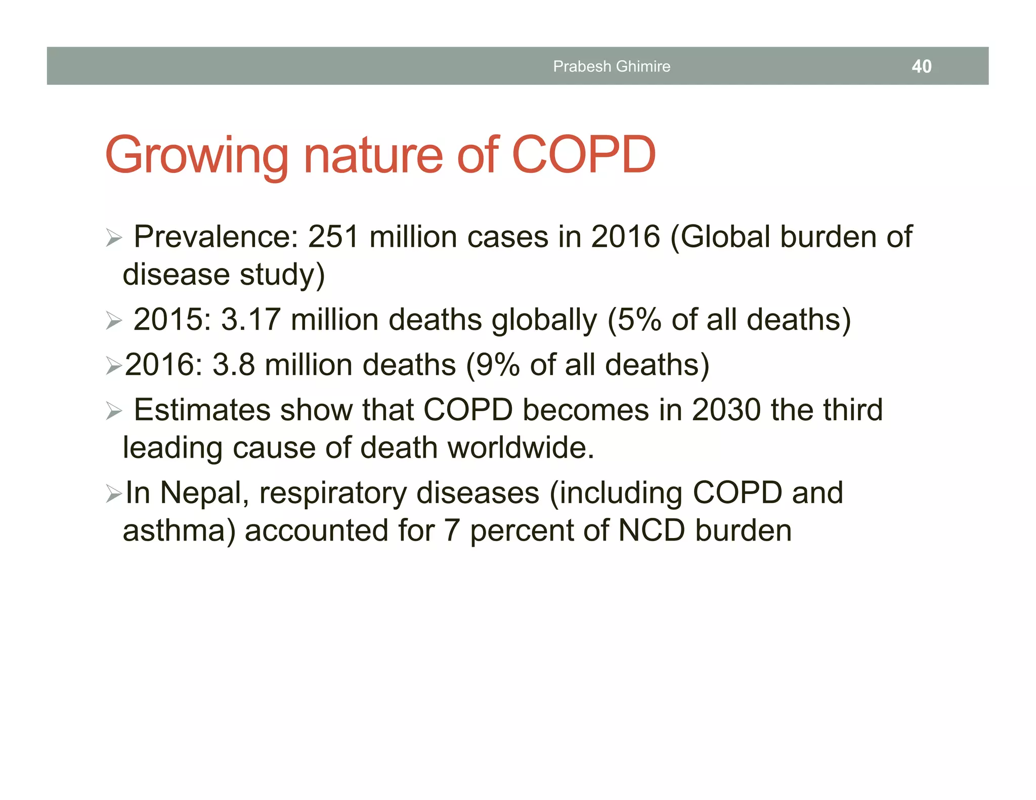 Growing nature of COPD
 Prevalence: 251 million cases in 2016 (Global burden of
disease study)
 2015: 3.17 million deaths globally (5% of all deaths)
2016: 3.8 million deaths (9% of all deaths)
 Estimates show that COPD becomes in 2030 the third
leading cause of death worldwide.
In Nepal, respiratory diseases (including COPD and
asthma) accounted for 7 percent of NCD burden
Prabesh Ghimire 40
 