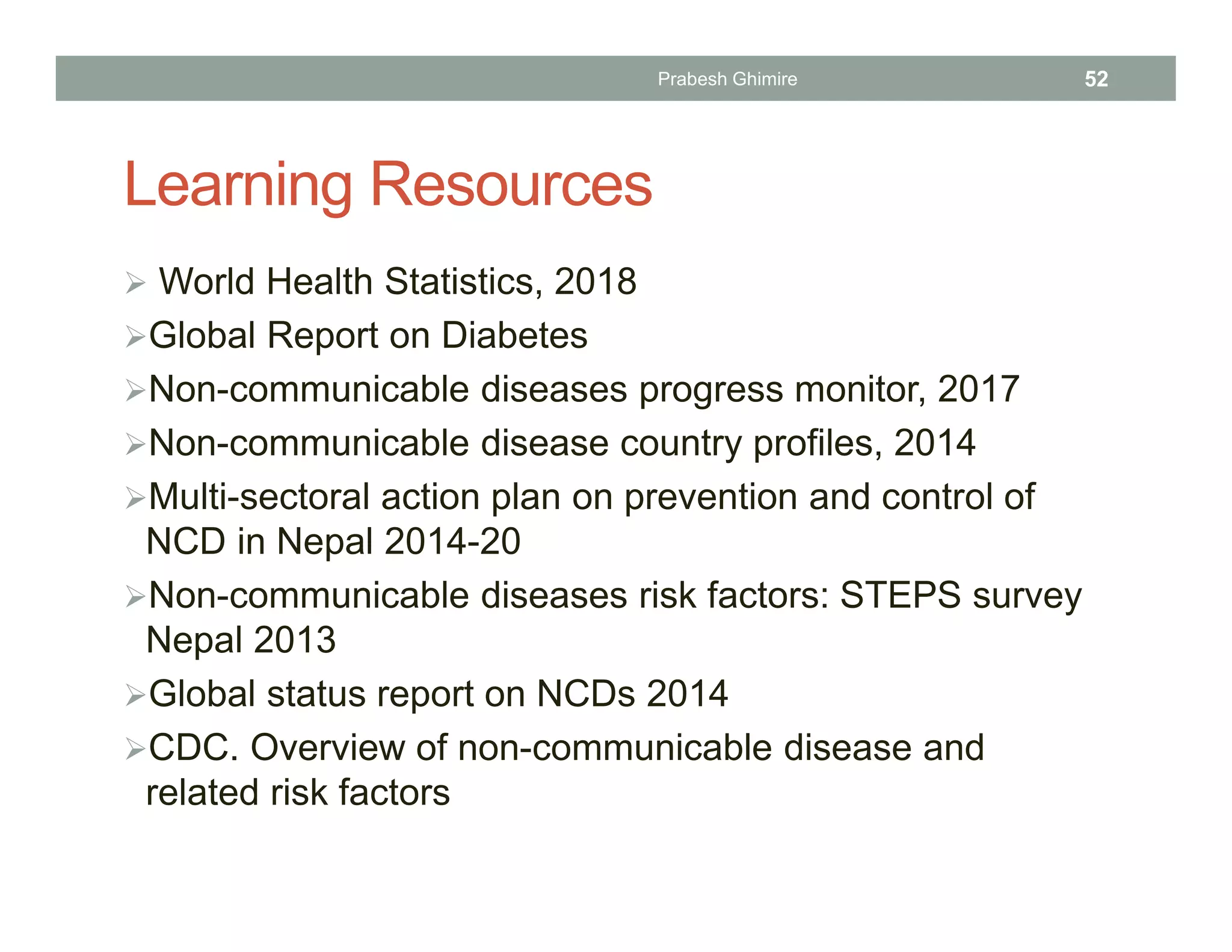 Learning Resources
 World Health Statistics, 2018
Global Report on Diabetes
Non-communicable diseases progress monitor, 2017
Non-communicable disease country profiles, 2014
Multi-sectoral action plan on prevention and control of
NCD in Nepal 2014-20
Non-communicable diseases risk factors: STEPS survey
Nepal 2013
Global status report on NCDs 2014
CDC. Overview of non-communicable disease and
related risk factors
Prabesh Ghimire 52
 