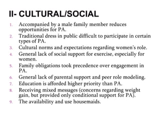 1. Accompanied by a male family member reduces
opportunities for PA.
2. Traditional dress in public difficult to participate in certain
types of PA.
3. Cultural norms and expectations regarding women’s role.
4. General lack of social support for exercise, especially for
women.
5. Family obligations took precedence over engagement in
PA.
6. General lack of parental support and peer role modeling.
7. Education is afforded higher priority than PA.
8. Receiving mixed messages (concerns regarding weight
gain, but provided only conditional support for PA).
9. The availability and use housemaids.
 