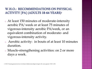 o At least 150 minutes of moderate-intensity
aerobic PA/ week or at least 75 minutes of
vigorous-intensity aerobic PA/week, or an
equivalent combination of moderate- and
vigorous-intensity activity.
o Aerobic activity: in bouts of at least 10 minutes
duration.
o Muscle-strengthening activities: on 2 or more
days a week.
2. WHO. Promoting physical activity in the Eastern Mediterranean Region through a life-course approach. WHO, 2014.
 