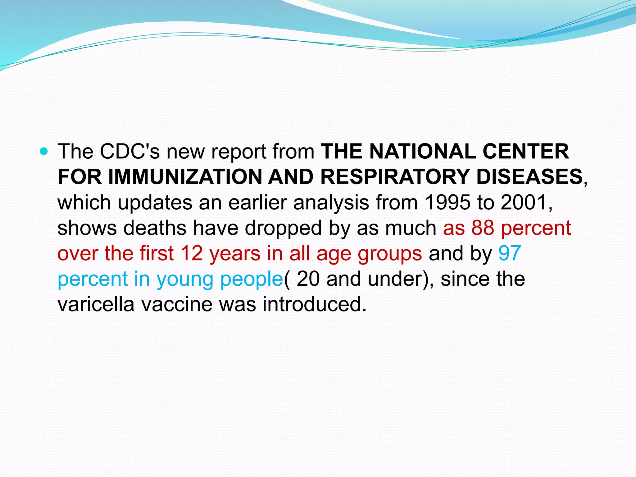  The CDC's new report from THE NATIONAL CENTER
FOR IMMUNIZATION AND RESPIRATORY DISEASES,
which updates an earlier analysis from 1995 to 2001,
shows deaths have dropped by as much as 88 percent
over the first 12 years in all age groups and by 97
percent in young people( 20 and under), since the
varicella vaccine was introduced.
 