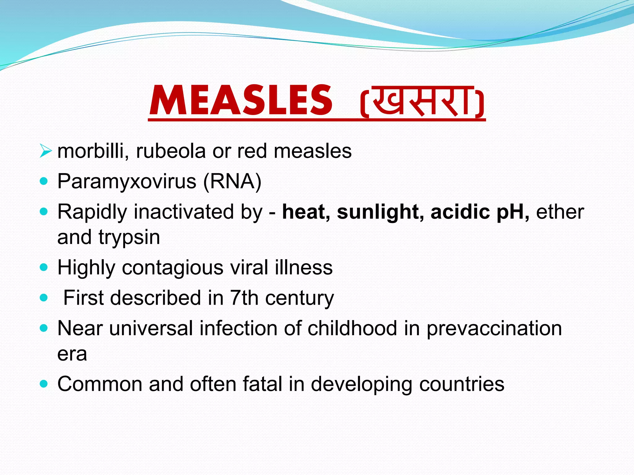 MEASLES (खसरा)
 morbilli, rubeola or red measles
 Paramyxovirus (RNA)
 Rapidly inactivated by - heat, sunlight, acidic pH, ether
and trypsin
 Highly contagious viral illness
 First described in 7th century
 Near universal infection of childhood in prevaccination
era
 Common and often fatal in developing countries
 
