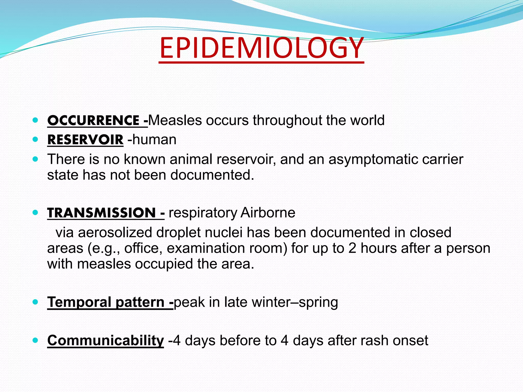 EPIDEMIOLOGY
 OCCURRENCE -Measles occurs throughout the world
 RESERVOIR -human
 There is no known animal reservoir, and an asymptomatic carrier
state has not been documented.
 TRANSMISSION - respiratory Airborne
via aerosolized droplet nuclei has been documented in closed
areas (e.g., office, examination room) for up to 2 hours after a person
with measles occupied the area.
 Temporal pattern -peak in late winter–spring
 Communicability -4 days before to 4 days after rash onset
 