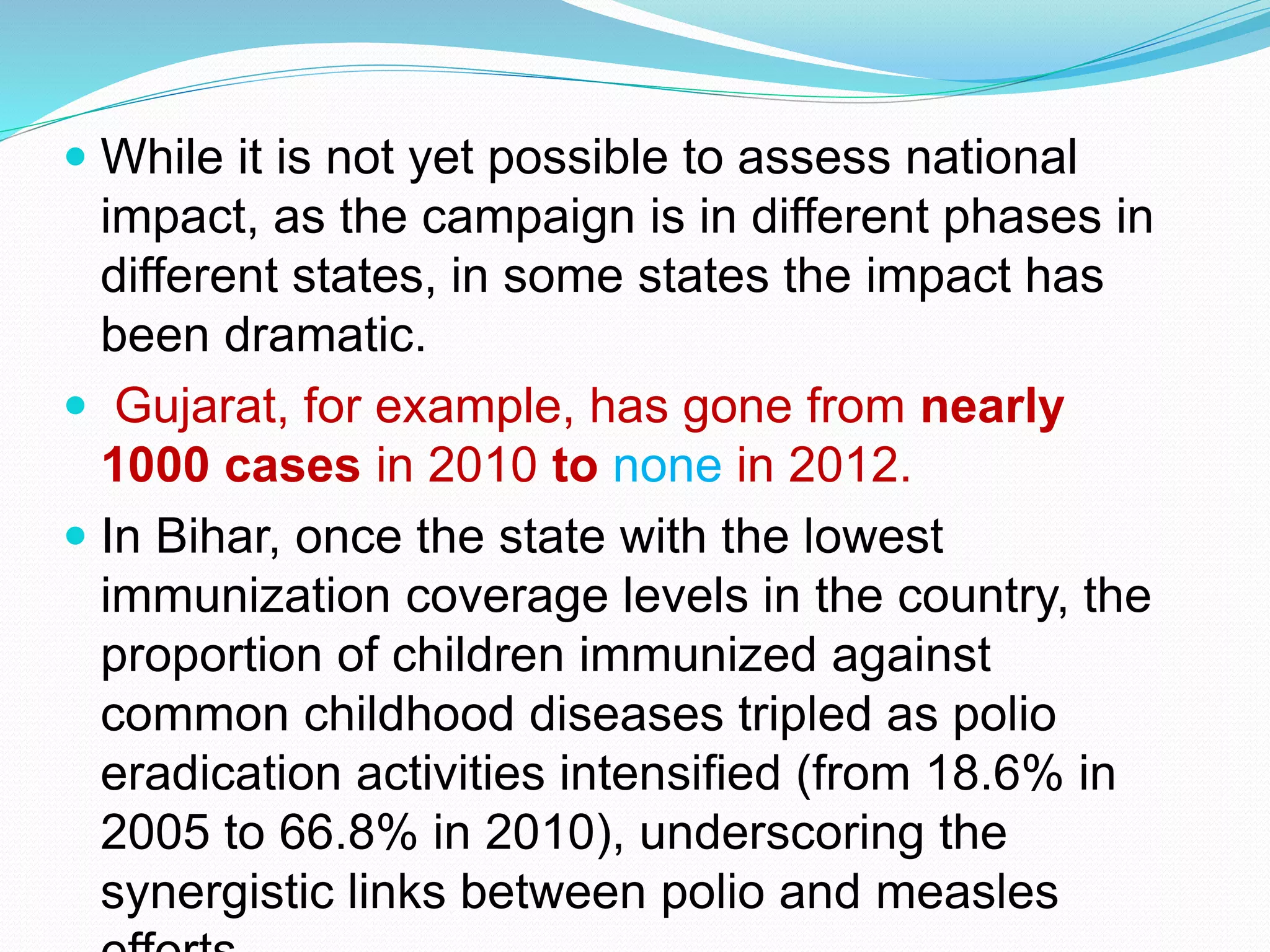  While it is not yet possible to assess national
impact, as the campaign is in different phases in
different states, in some states the impact has
been dramatic.
 Gujarat, for example, has gone from nearly
1000 cases in 2010 to none in 2012.
 In Bihar, once the state with the lowest
immunization coverage levels in the country, the
proportion of children immunized against
common childhood diseases tripled as polio
eradication activities intensified (from 18.6% in
2005 to 66.8% in 2010), underscoring the
synergistic links between polio and measles
 