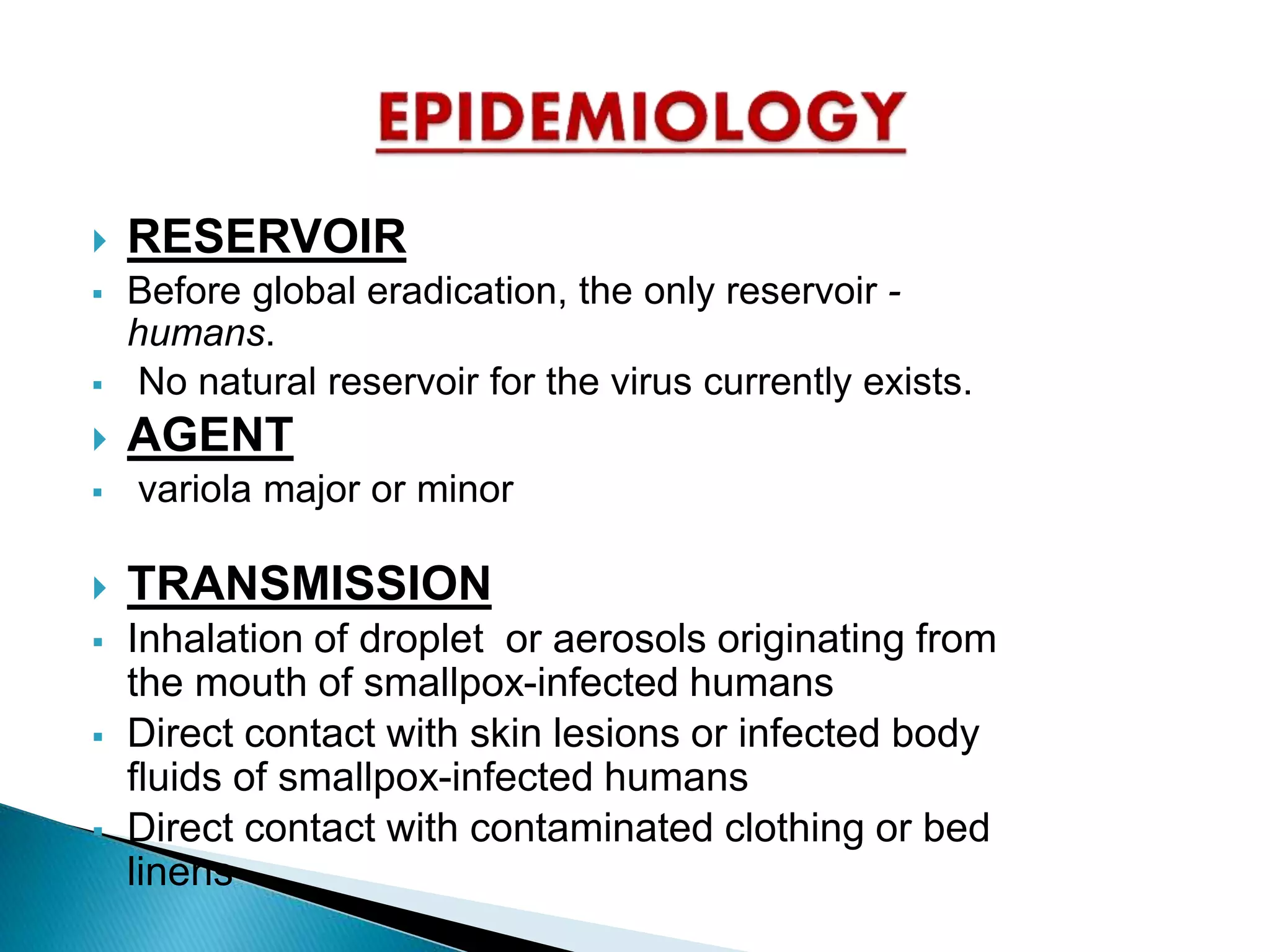  RESERVOIR
 Before global eradication, the only reservoir -
humans.
 No natural reservoir for the virus currently exists.
 AGENT
 variola major or minor
 TRANSMISSION
 Inhalation of droplet or aerosols originating from
the mouth of smallpox-infected humans
 Direct contact with skin lesions or infected body
fluids of smallpox-infected humans
 Direct contact with contaminated clothing or bed
linens
 