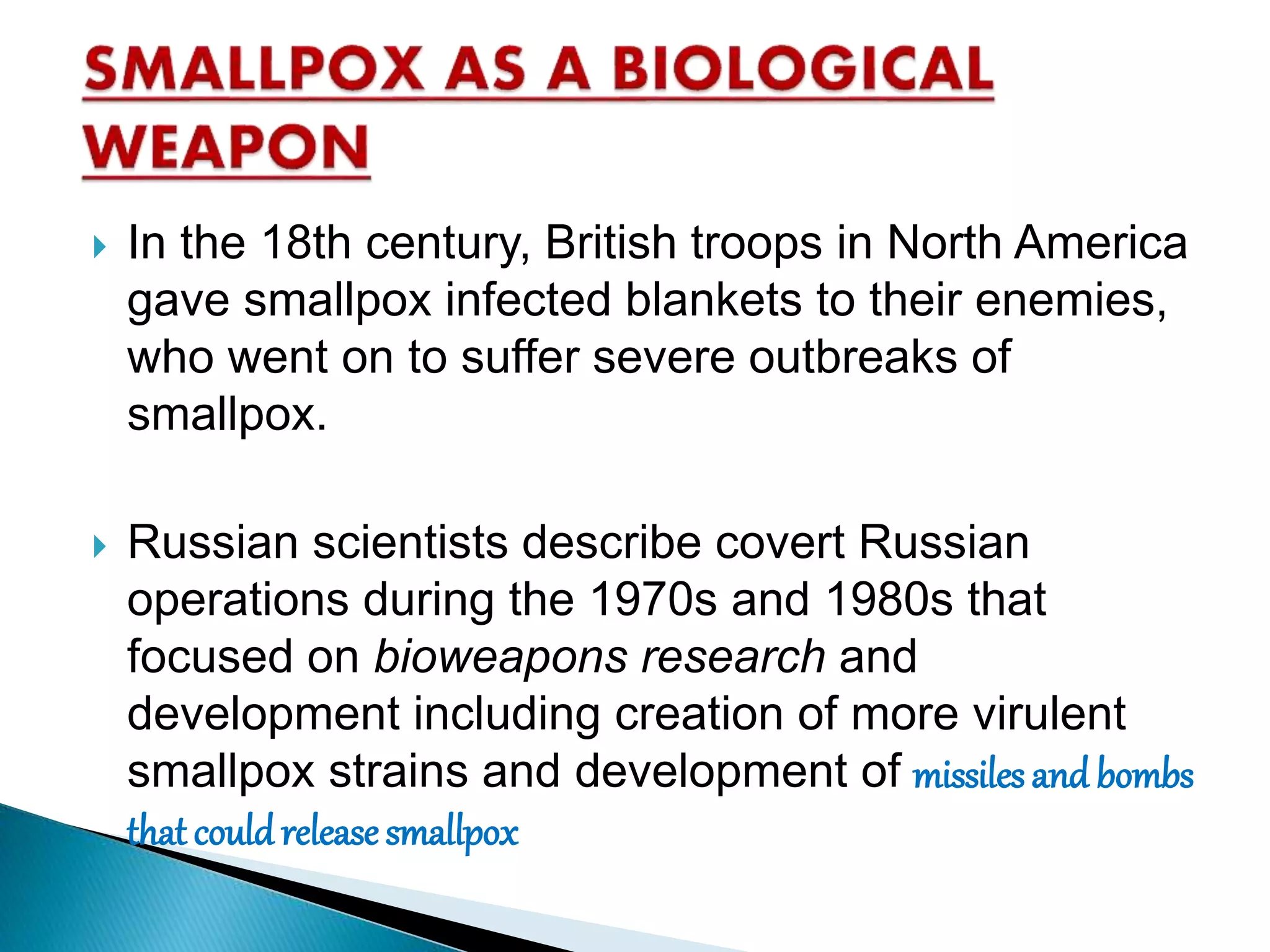  In the 18th century, British troops in North America
gave smallpox infected blankets to their enemies,
who went on to suffer severe outbreaks of
smallpox.
 Russian scientists describe covert Russian
operations during the 1970s and 1980s that
focused on bioweapons research and
development including creation of more virulent
smallpox strains and development of missiles and bombs
that couldrelease smallpox
 