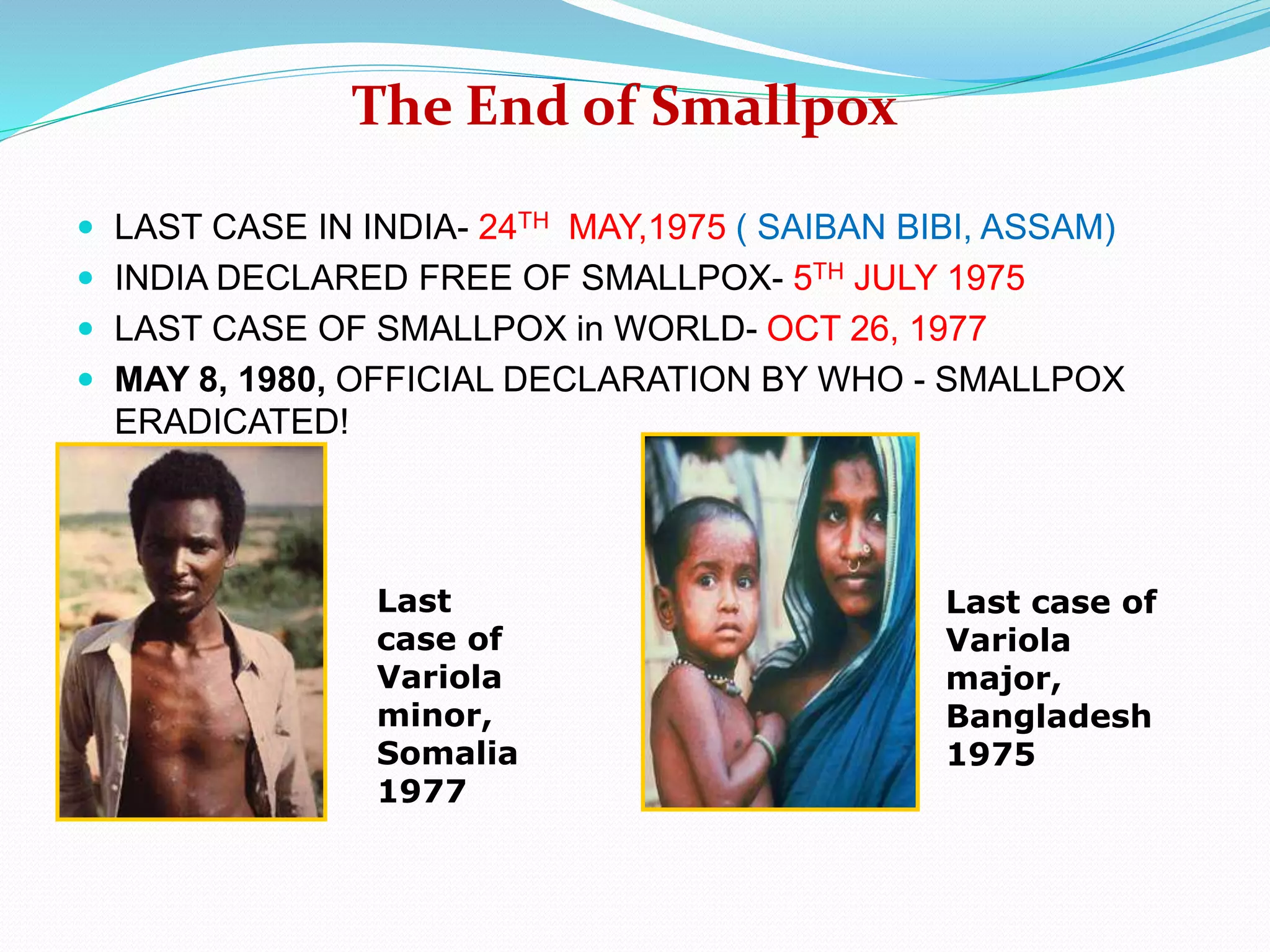  LAST CASE IN INDIA- 24TH MAY,1975 ( SAIBAN BIBI, ASSAM)
 INDIA DECLARED FREE OF SMALLPOX- 5TH JULY 1975
 LAST CASE OF SMALLPOX in WORLD- OCT 26, 1977
 MAY 8, 1980, OFFICIAL DECLARATION BY WHO - SMALLPOX
ERADICATED!
The End of Smallpox
Last
case of
Variola
minor,
Somalia
1977
Last case of
Variola
major,
Bangladesh
1975
 