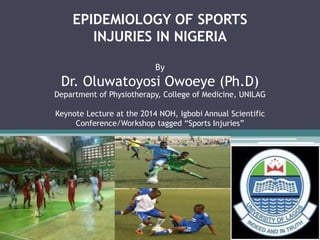 EPIDEMIOLOGY OF SPORTS 
INJURIES IN NIGERIA 
By 
Dr. Oluwatoyosi Owoeye (Ph.D) 
Department of Physiotherapy, College of Medicine, UNILAG 
Keynote Lecture at the 2014 NOH, Igbobi Annual Scientific 
Conference/Workshop tagged “Sports Injuries” 
 